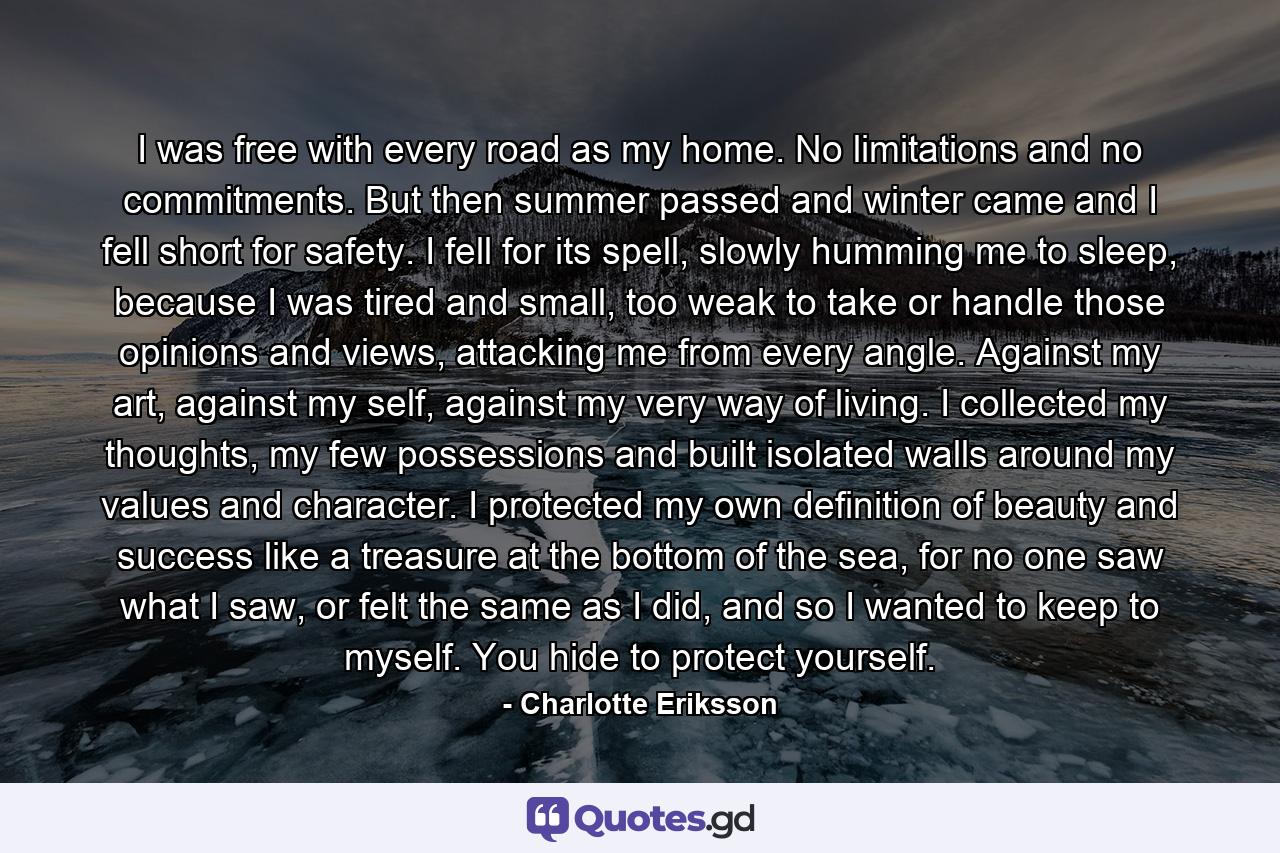 I was free with every road as my home. No limitations and no commitments. But then summer passed and winter came and I fell short for safety. I fell for its spell, slowly humming me to sleep, because I was tired and small, too weak to take or handle those opinions and views, attacking me from every angle. Against my art, against my self, against my very way of living. I collected my thoughts, my few possessions and built isolated walls around my values and character. I protected my own definition of beauty and success like a treasure at the bottom of the sea, for no one saw what I saw, or felt the same as I did, and so I wanted to keep to myself. You hide to protect yourself. - Quote by Charlotte Eriksson