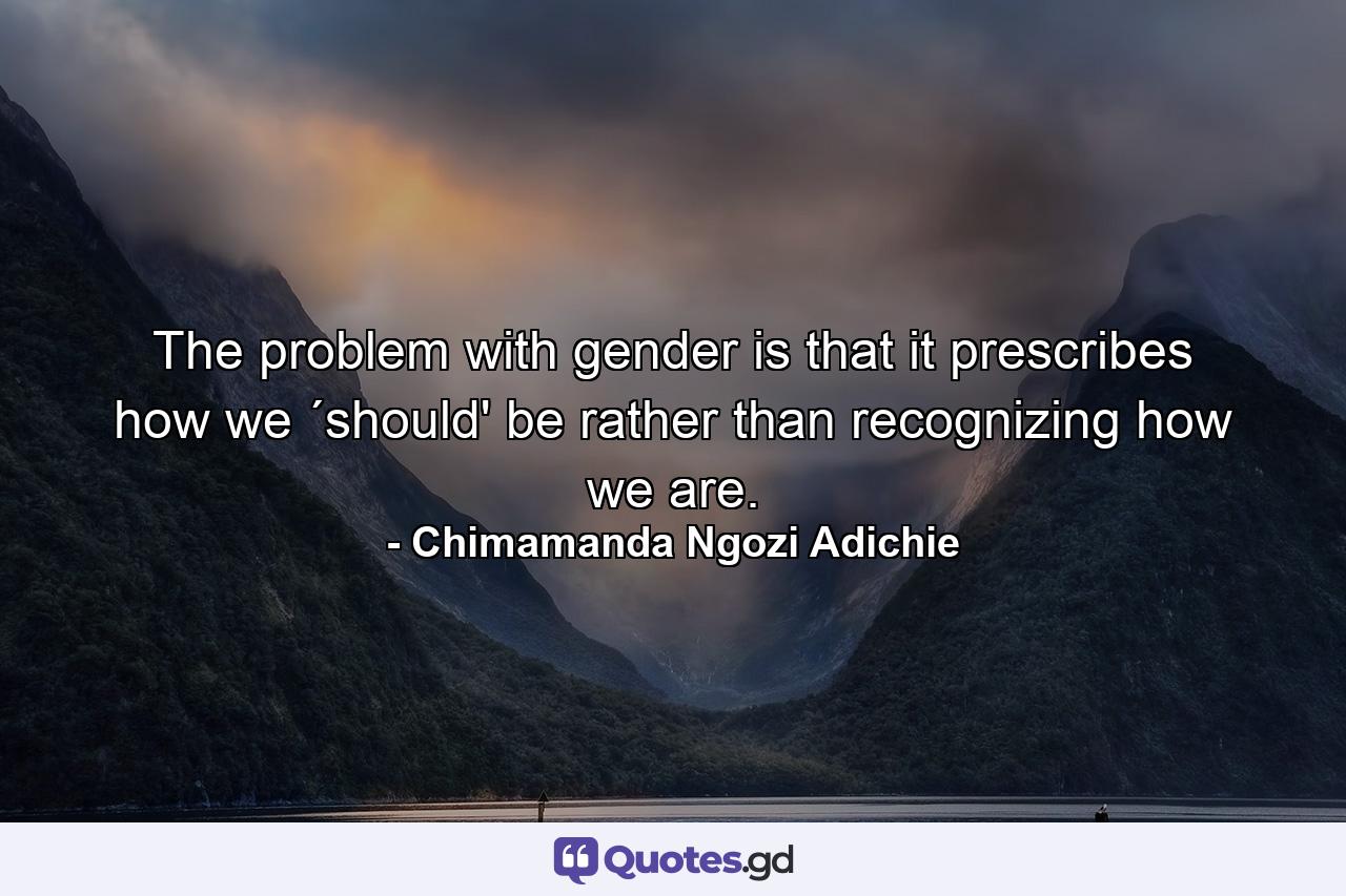 The problem with gender is that it prescribes how we ´should' be rather than recognizing how we are. - Quote by Chimamanda Ngozi Adichie