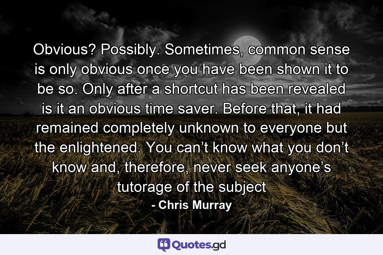 Obvious? Possibly. Sometimes, common sense is only obvious once you have been shown it to be so. Only after a shortcut has been revealed is it an obvious time saver. Before that, it had remained completely unknown to everyone but the enlightened. You can’t know what you don’t know and, therefore, never seek anyone’s tutorage of the subject - Quote by Chris Murray