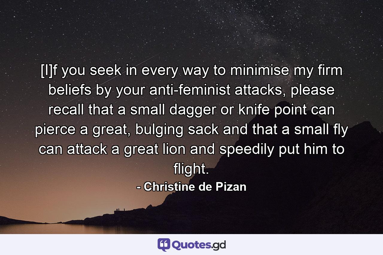 [I]f you seek in every way to minimise my firm beliefs by your anti-feminist attacks, please recall that a small dagger or knife point can pierce a great, bulging sack and that a small fly can attack a great lion and speedily put him to flight. - Quote by Christine de Pizan