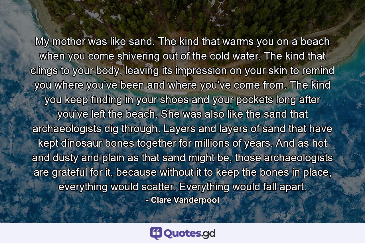 My mother was like sand. The kind that warms you on a beach when you come shivering out of the cold water. The kind that clings to your body, leaving its impression on your skin to remind you where you’ve been and where you’ve come from. The kind you keep finding in your shoes and your pockets long after you’ve left the beach. She was also like the sand that archaeologists dig through. Layers and layers of sand that have kept dinosaur bones together for millions of years. And as hot and dusty and plain as that sand might be, those archaeologists are grateful for it, because without it to keep the bones in place, everything would scatter. Everything would fall apart. - Quote by Clare Vanderpool