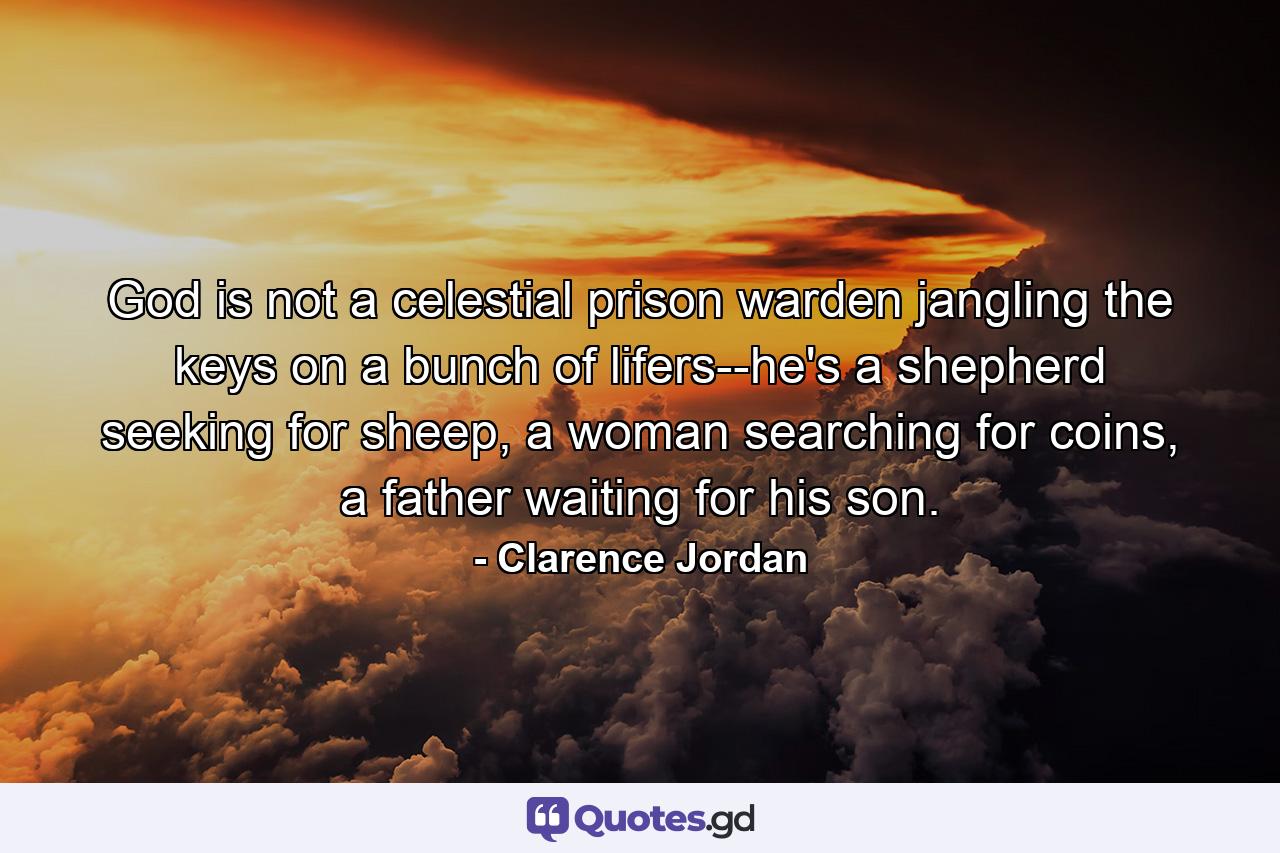 God is not a celestial prison warden jangling the keys on a bunch of lifers--he's a shepherd seeking for sheep, a woman searching for coins, a father waiting for his son. - Quote by Clarence Jordan