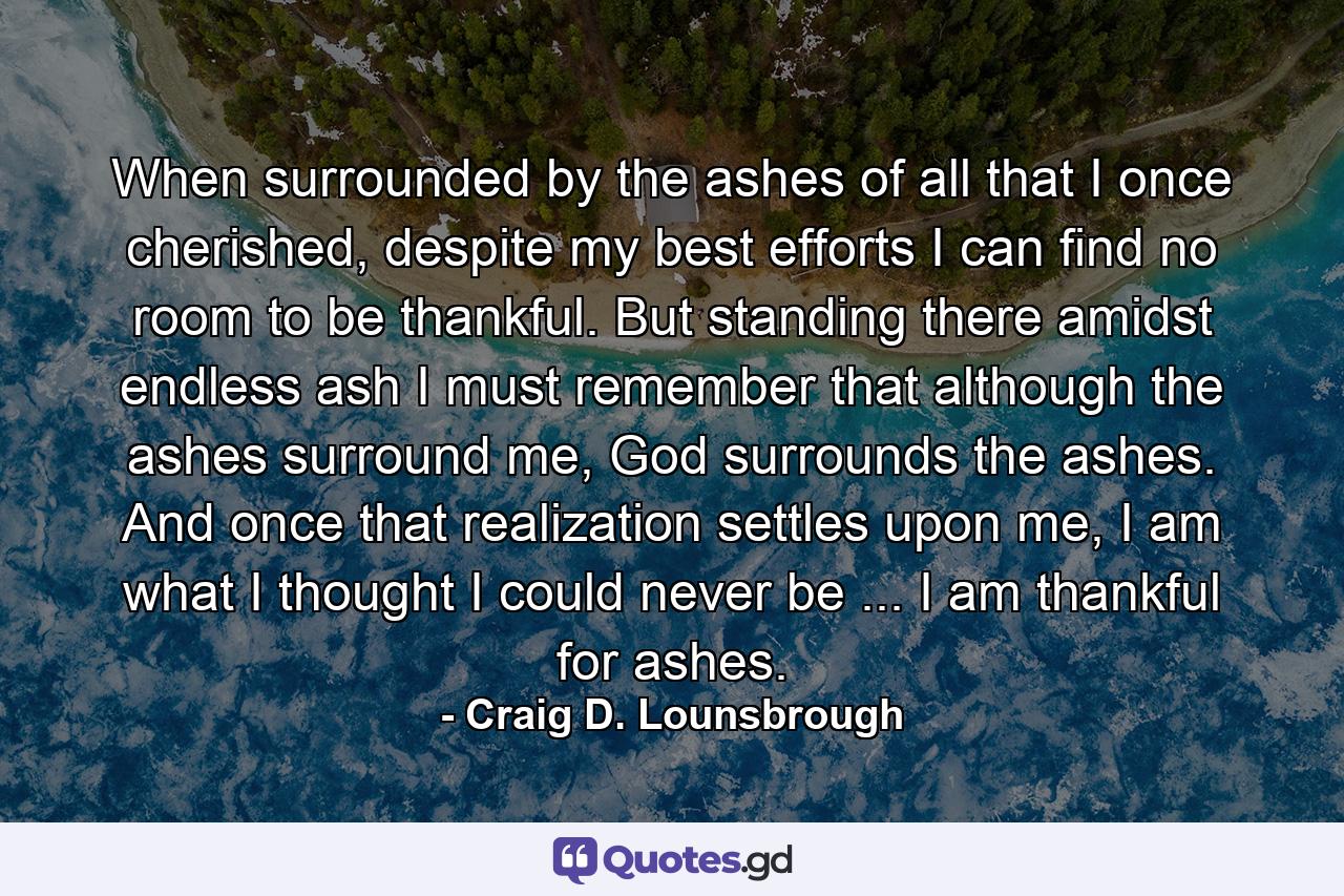 When surrounded by the ashes of all that I once cherished, despite my best efforts I can find no room to be thankful. But standing there amidst endless ash I must remember that although the ashes surround me, God surrounds the ashes. And once that realization settles upon me, I am what I thought I could never be ... I am thankful for ashes. - Quote by Craig D. Lounsbrough