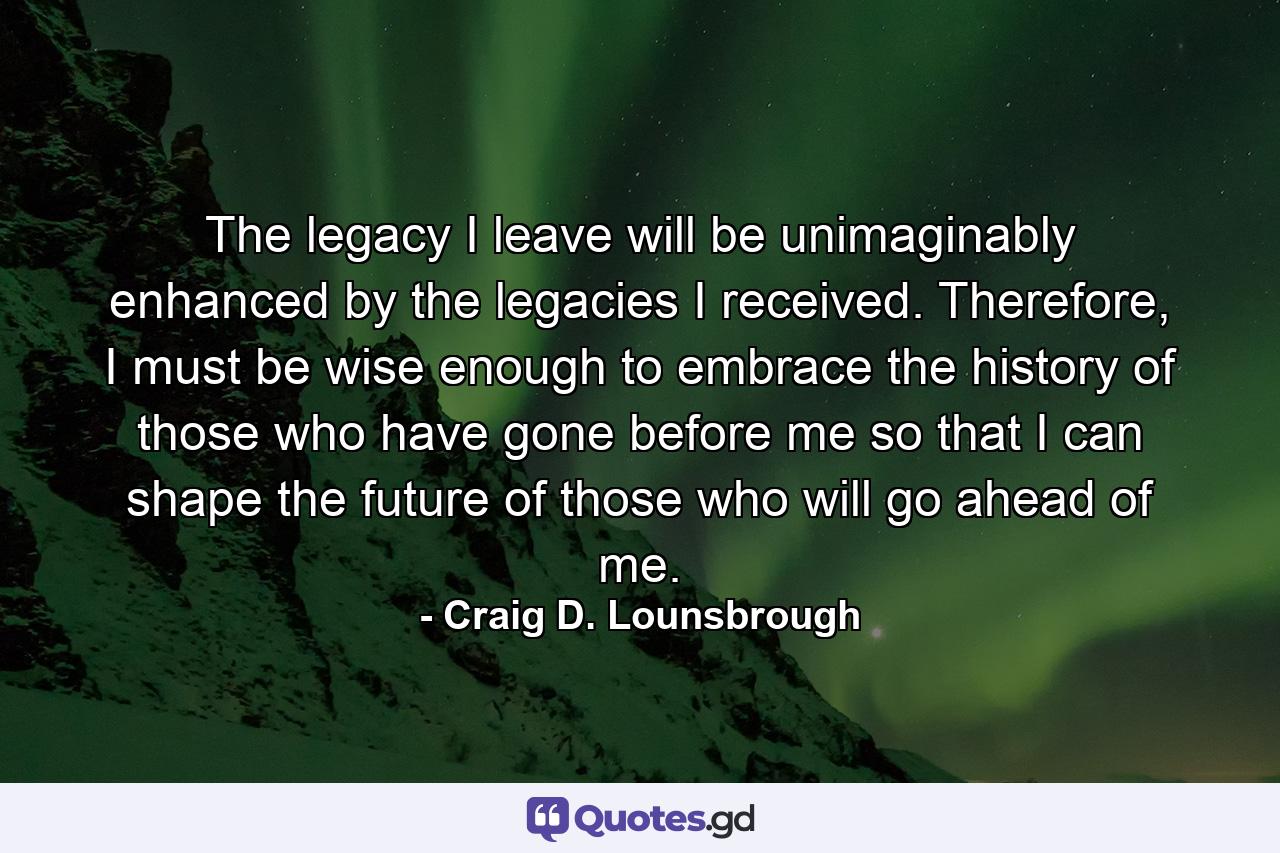 The legacy I leave will be unimaginably enhanced by the legacies I received. Therefore, I must be wise enough to embrace the history of those who have gone before me so that I can shape the future of those who will go ahead of me. - Quote by Craig D. Lounsbrough