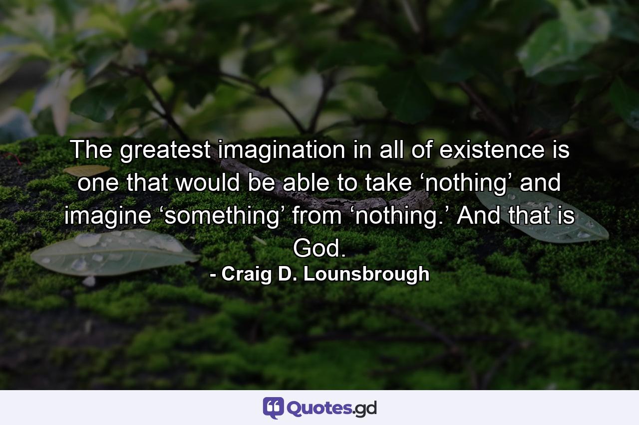 The greatest imagination in all of existence is one that would be able to take ‘nothing’ and imagine ‘something’ from ‘nothing.’ And that is God. - Quote by Craig D. Lounsbrough