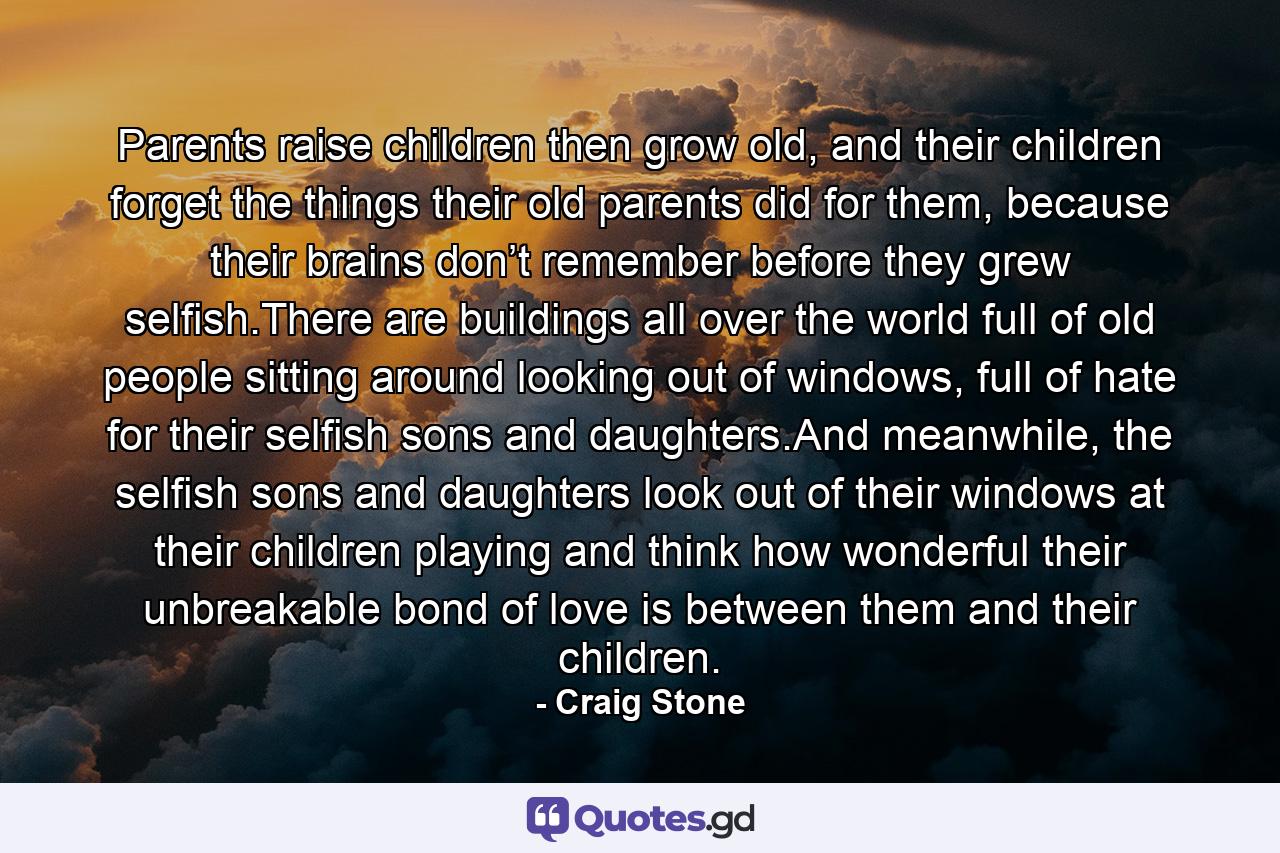 Parents raise children then grow old, and their children forget the things their old parents did for them, because their brains don’t remember before they grew selfish.There are buildings all over the world full of old people sitting around looking out of windows, full of hate for their selfish sons and daughters.And meanwhile, the selfish sons and daughters look out of their windows at their children playing and think how wonderful their unbreakable bond of love is between them and their children. - Quote by Craig Stone