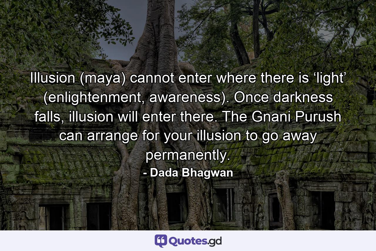 Illusion (maya) cannot enter where there is ‘light’ (enlightenment, awareness). Once darkness falls, illusion will enter there. The Gnani Purush can arrange for your illusion to go away permanently. - Quote by Dada Bhagwan