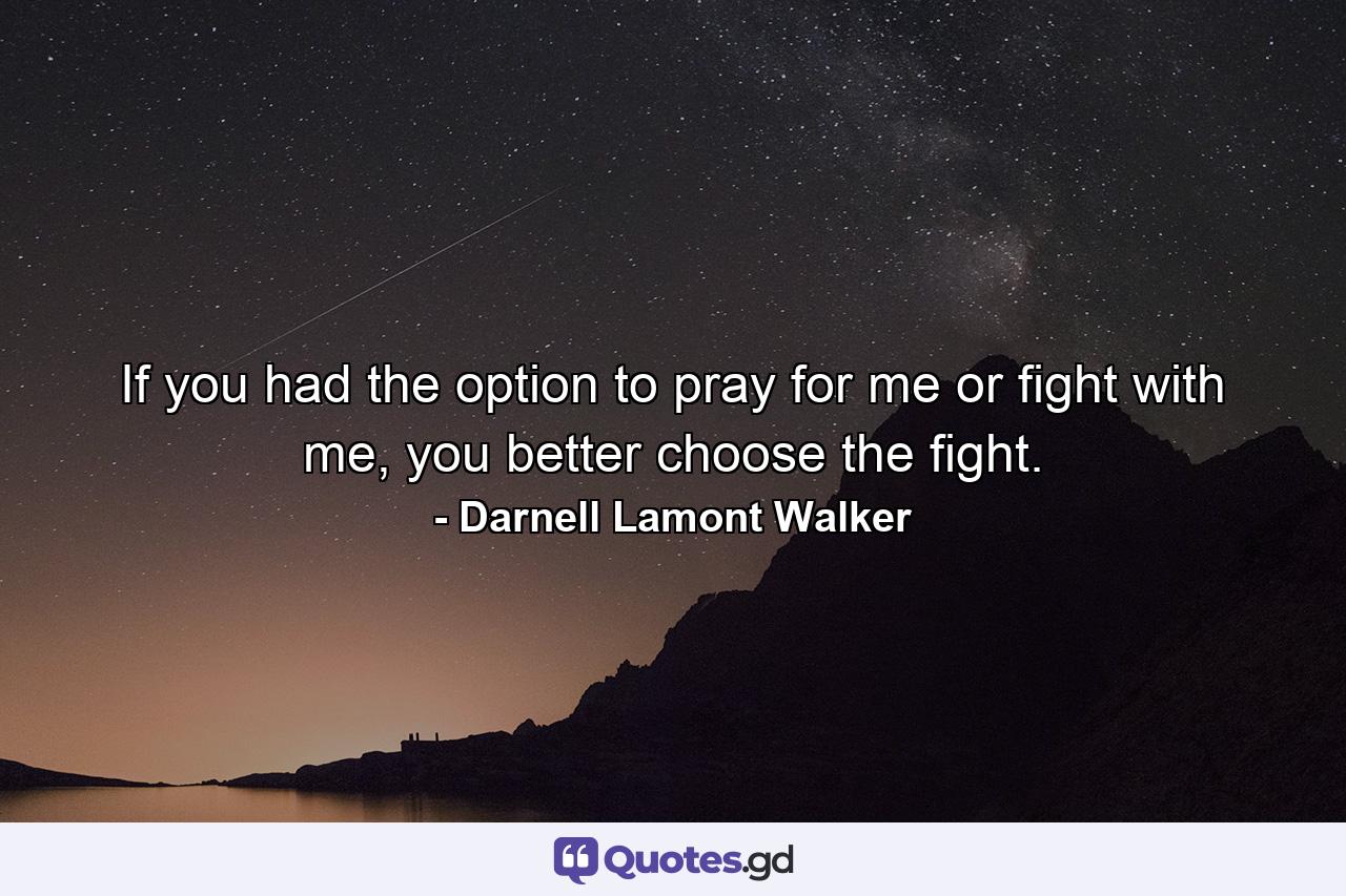 If you had the option to pray for me or fight with me, you better choose the fight. - Quote by Darnell Lamont Walker