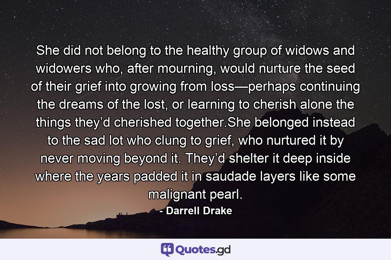 She did not belong to the healthy group of widows and widowers who, after mourning, would nurture the seed of their grief into growing from loss—perhaps continuing the dreams of the lost, or learning to cherish alone the things they’d cherished together.She belonged instead to the sad lot who clung to grief, who nurtured it by never moving beyond it. They’d shelter it deep inside where the years padded it in saudade layers like some malignant pearl. - Quote by Darrell Drake
