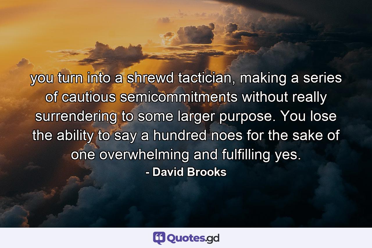 you turn into a shrewd tactician, making a series of cautious semicommitments without really surrendering to some larger purpose. You lose the ability to say a hundred noes for the sake of one overwhelming and fulfilling yes. - Quote by David Brooks