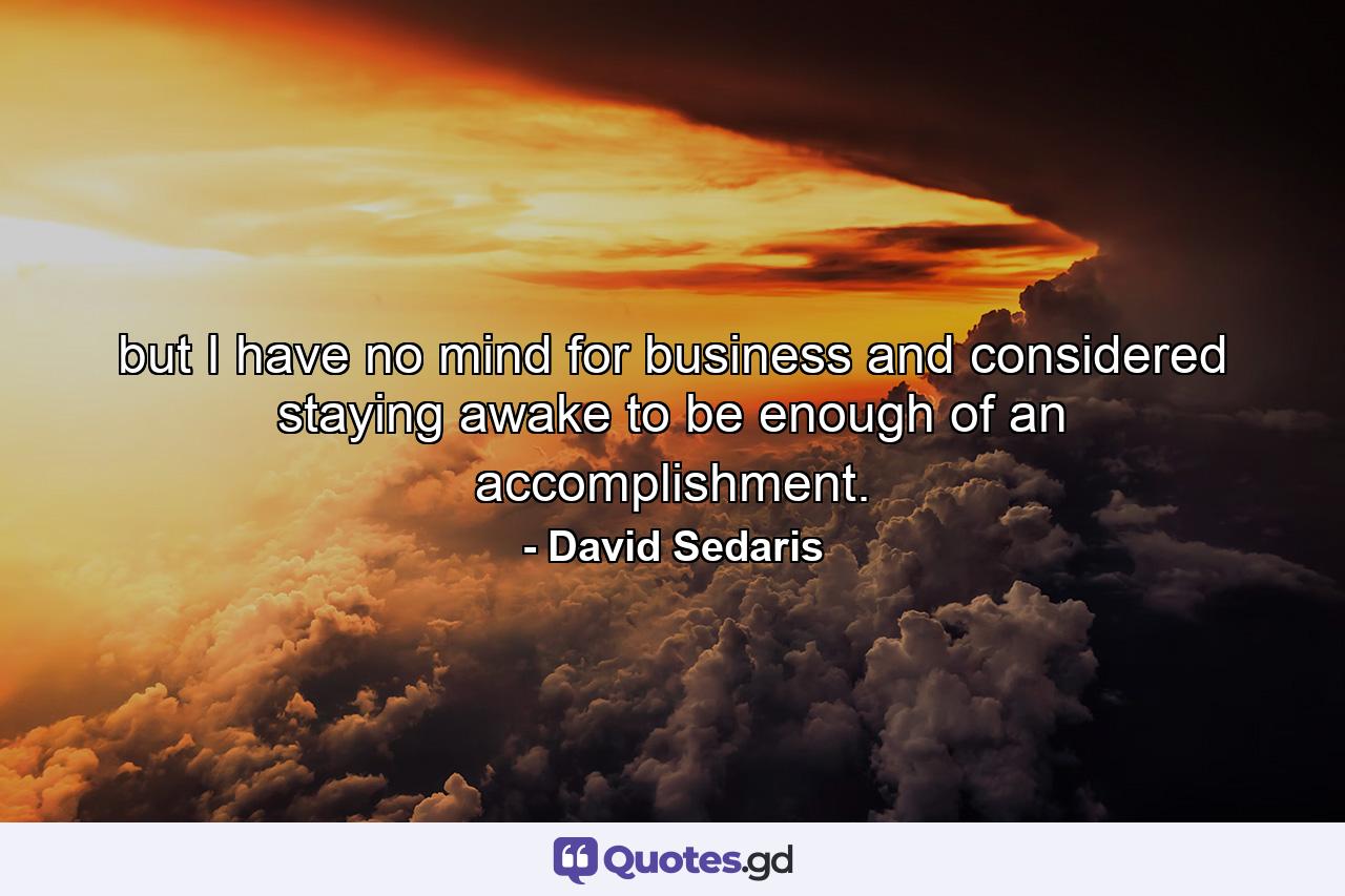 but I have no mind for business and considered staying awake to be enough of an accomplishment. - Quote by David Sedaris