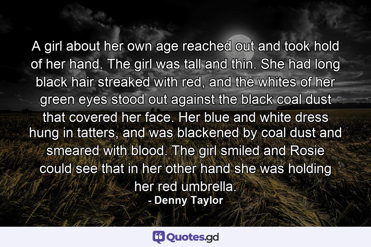 A girl about her own age reached out and took hold of her hand. The girl was tall and thin. She had long black hair streaked with red, and the whites of her green eyes stood out against the black coal dust that covered her face. Her blue and white dress hung in tatters, and was blackened by coal dust and smeared with blood. The girl smiled and Rosie could see that in her other hand she was holding her red umbrella. - Quote by Denny Taylor