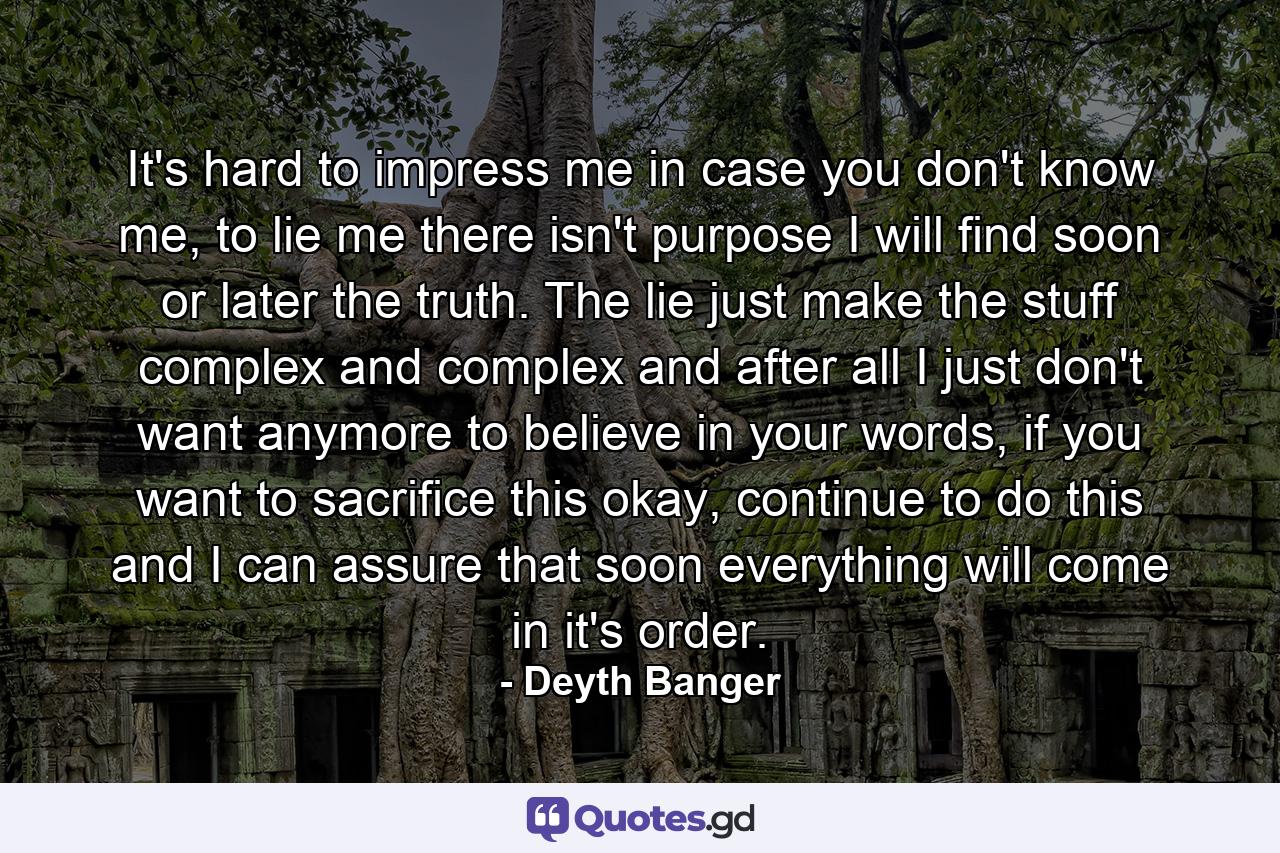 It's hard to impress me in case you don't know me, to lie me there isn't purpose I will find soon or later the truth. The lie just make the stuff complex and complex and after all I just don't want anymore to believe in your words, if you want to sacrifice this okay, continue to do this and I can assure that soon everything will come in it's order. - Quote by Deyth Banger