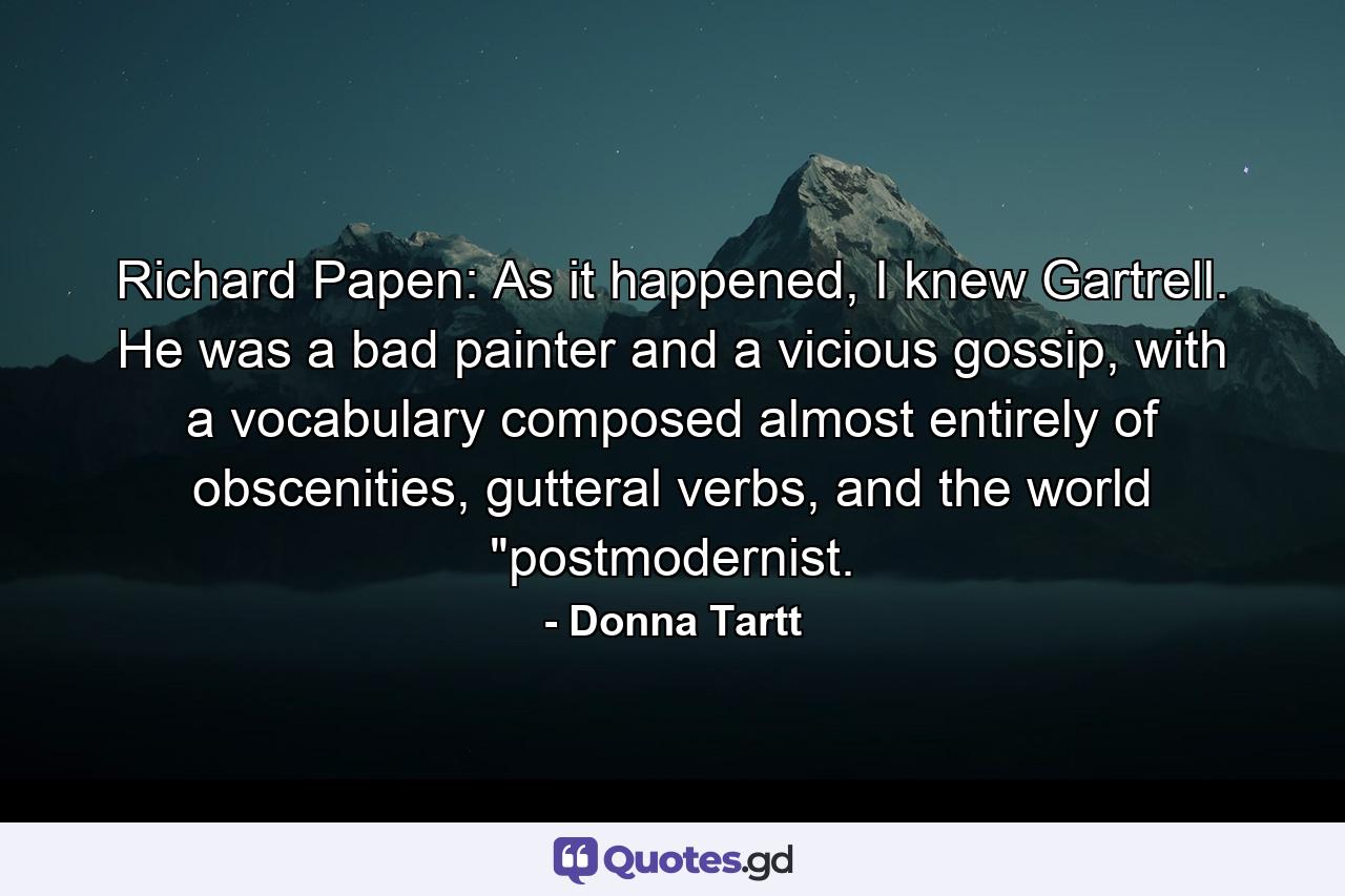 Richard Papen: As it happened, I knew Gartrell. He was a bad painter and a vicious gossip, with a vocabulary composed almost entirely of obscenities, gutteral verbs, and the world 