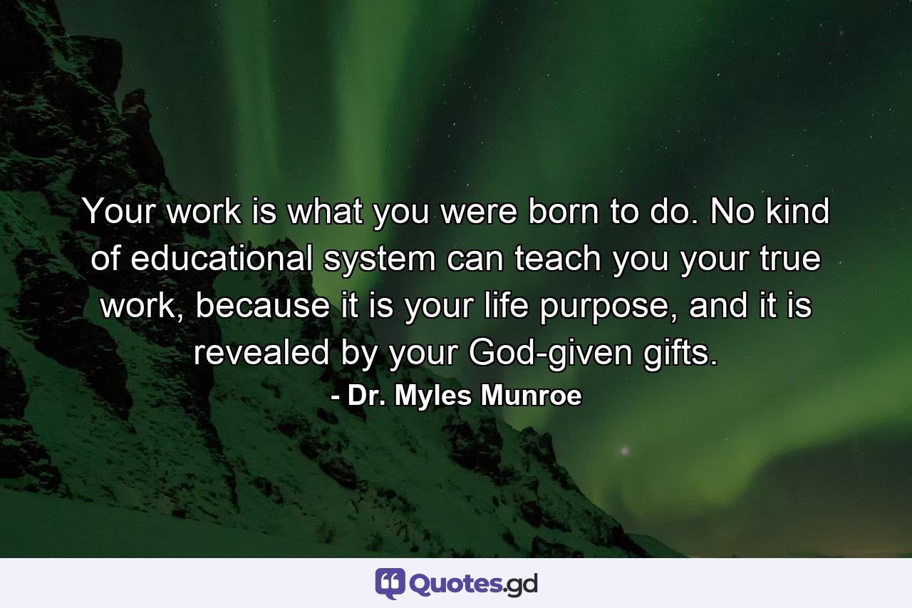 Your work is what you were born to do. No kind of educational system can teach you your true work, because it is your life purpose, and it is revealed by your God-given gifts. - Quote by Dr. Myles Munroe