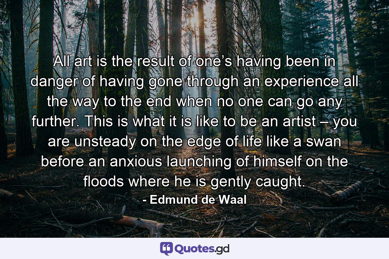 All art is the result of one’s having been in danger of having gone through an experience all the way to the end when no one can go any further. This is what it is like to be an artist – you are unsteady on the edge of life like a swan before an anxious launching of himself on the floods where he is gently caught. - Quote by Edmund de Waal