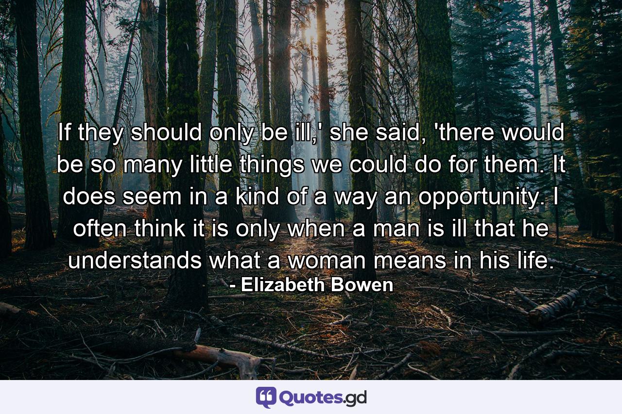 If they should only be ill,' she said, 'there would be so many little things we could do for them. It does seem in a kind of a way an opportunity. I often think it is only when a man is ill that he understands what a woman means in his life. - Quote by Elizabeth Bowen