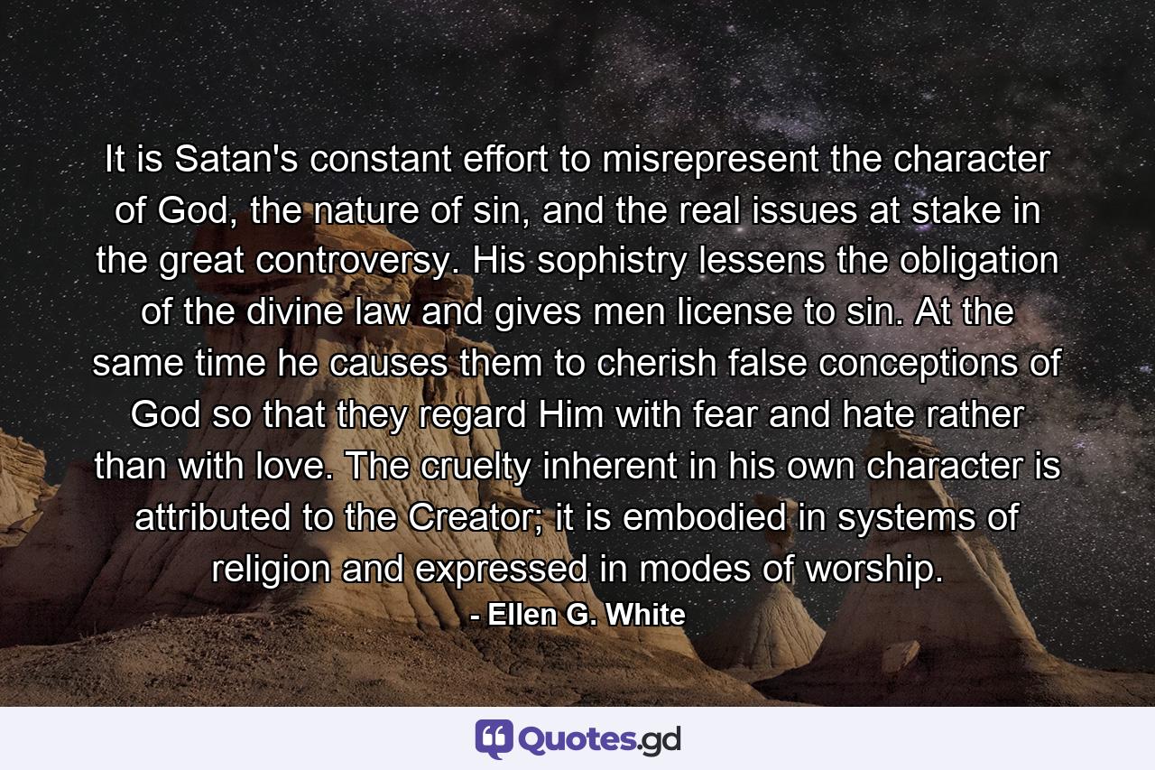 It is Satan's constant effort to misrepresent the character of God, the nature of sin, and the real issues at stake in the great controversy. His sophistry lessens the obligation of the divine law and gives men license to sin. At the same time he causes them to cherish false conceptions of God so that they regard Him with fear and hate rather than with love. The cruelty inherent in his own character is attributed to the Creator; it is embodied in systems of religion and expressed in modes of worship. - Quote by Ellen G. White