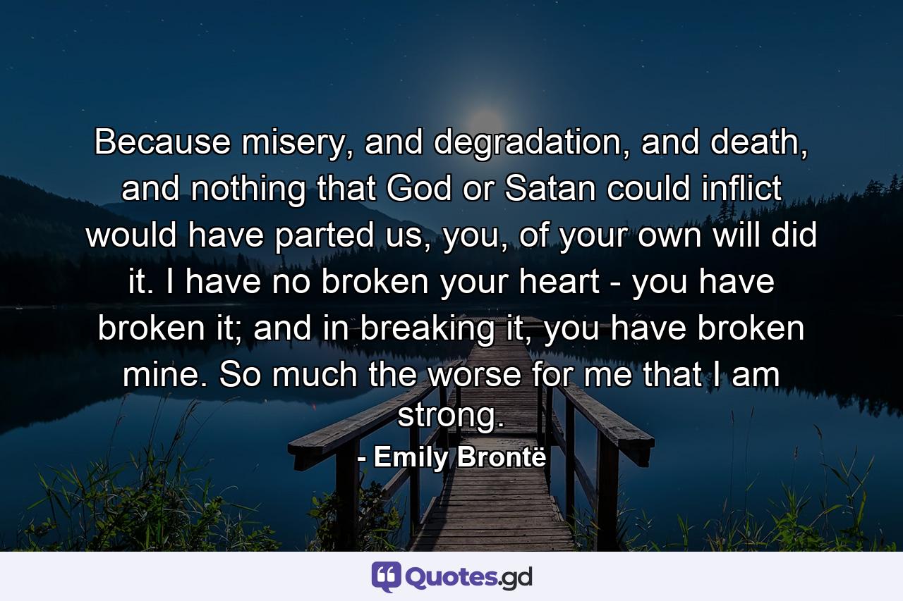 Because misery, and degradation, and death, and nothing that God or Satan could inflict would have parted us, you, of your own will did it. I have no broken your heart - you have broken it; and in breaking it, you have broken mine. So much the worse for me that I am strong. - Quote by Emily Brontë