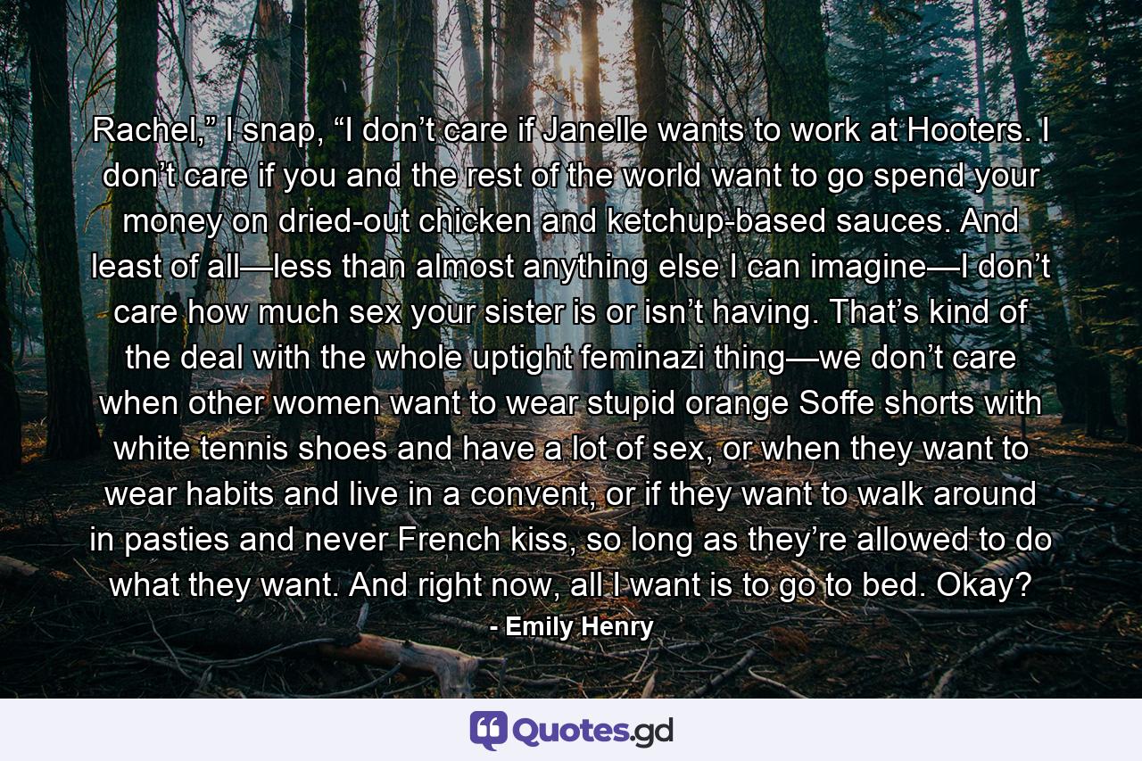 Rachel,” I snap, “I don’t care if Janelle wants to work at Hooters. I don’t care if you and the rest of the world want to go spend your money on dried-out chicken and ketchup-based sauces. And least of all—less than almost anything else I can imagine—I don’t care how much sex your sister is or isn’t having. That’s kind of the deal with the whole uptight feminazi thing—we don’t care when other women want to wear stupid orange Soffe shorts with white tennis shoes and have a lot of sex, or when they want to wear habits and live in a convent, or if they want to walk around in pasties and never French kiss, so long as they’re allowed to do what they want. And right now, all I want is to go to bed. Okay? - Quote by Emily Henry