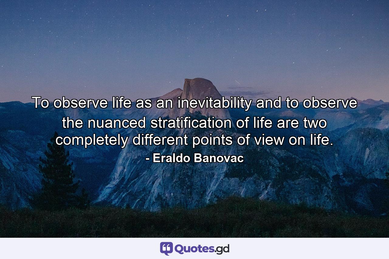 To observe life as an inevitability and to observe the nuanced stratification of life are two completely different points of view on life. - Quote by Eraldo Banovac