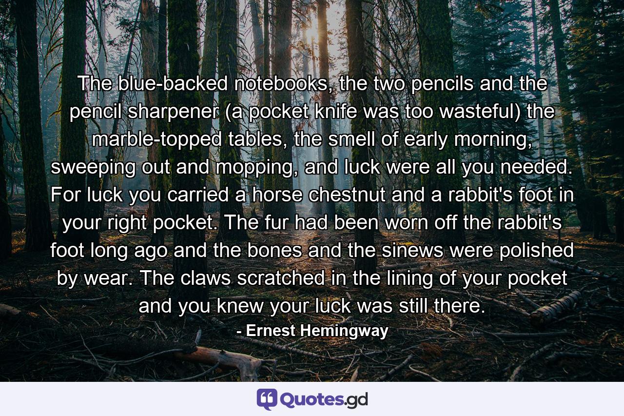 The blue-backed notebooks, the two pencils and the pencil sharpener (a pocket knife was too wasteful) the marble-topped tables, the smell of early morning, sweeping out and mopping, and luck were all you needed. For luck you carried a horse chestnut and a rabbit's foot in your right pocket. The fur had been worn off the rabbit's foot long ago and the bones and the sinews were polished by wear. The claws scratched in the lining of your pocket and you knew your luck was still there. - Quote by Ernest Hemingway