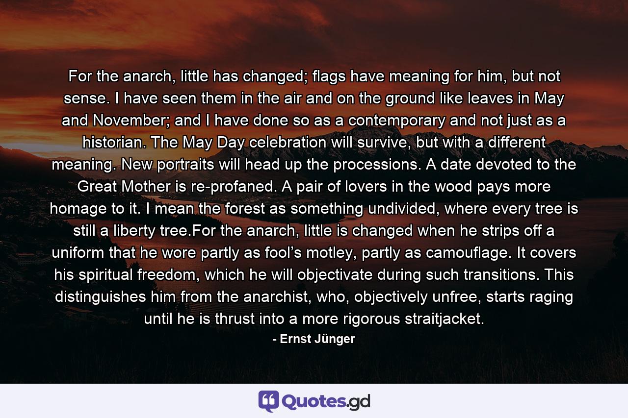 For the anarch, little has changed; flags have meaning for him, but not sense. I have seen them in the air and on the ground like leaves in May and November; and I have done so as a contemporary and not just as a historian. The May Day celebration will survive, but with a different meaning. New portraits will head up the processions. A date devoted to the Great Mother is re-profaned. A pair of lovers in the wood pays more homage to it. I mean the forest as something undivided, where every tree is still a liberty tree.For the anarch, little is changed when he strips off a uniform that he wore partly as fool’s motley, partly as camouflage. It covers his spiritual freedom, which he will objectivate during such transitions. This distinguishes him from the anarchist, who, objectively unfree, starts raging until he is thrust into a more rigorous straitjacket. - Quote by Ernst Jünger