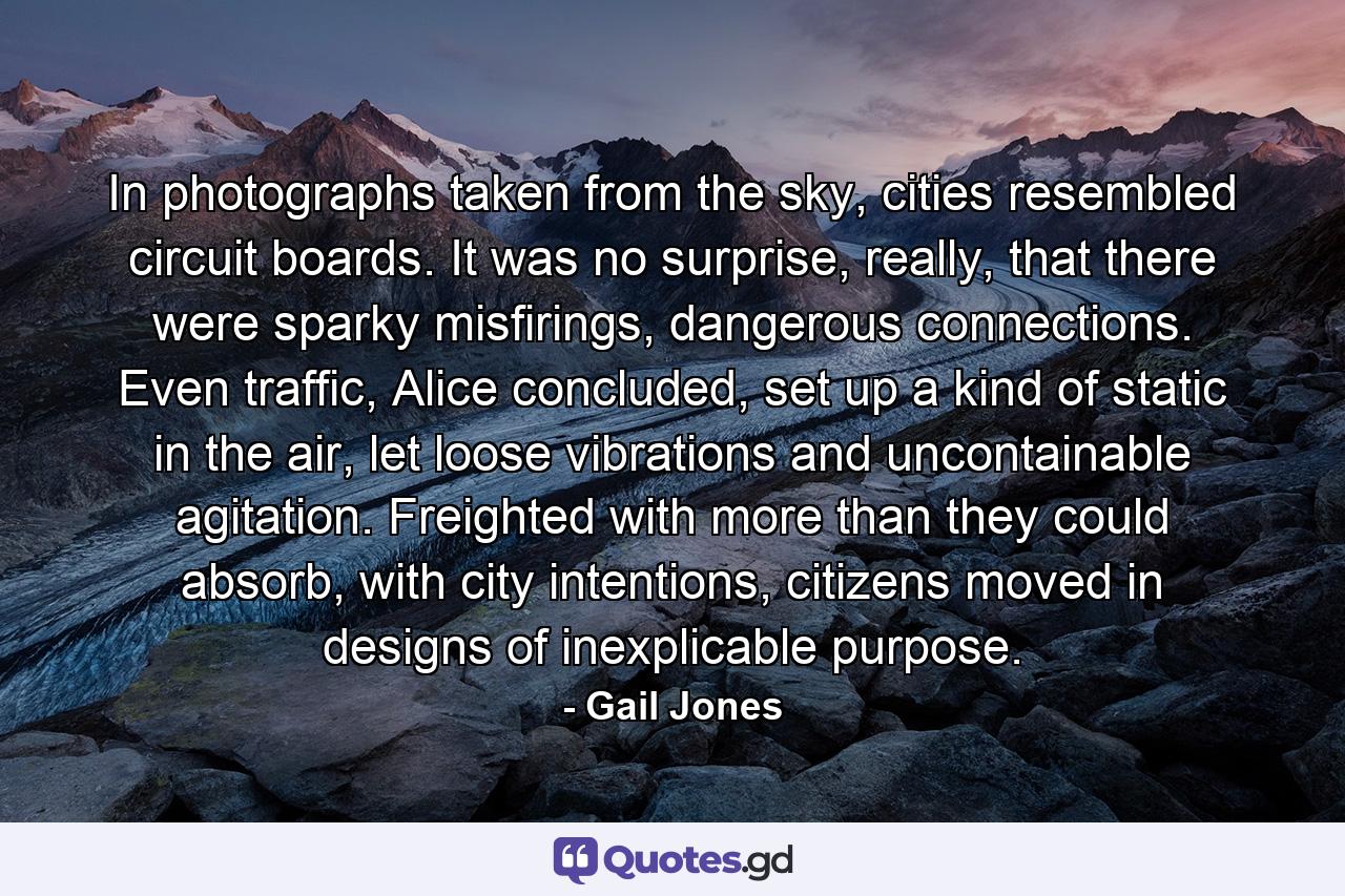 In photographs taken from the sky, cities resembled circuit boards. It was no surprise, really, that there were sparky misfirings, dangerous connections. Even traffic, Alice concluded, set up a kind of static in the air, let loose vibrations and uncontainable agitation. Freighted with more than they could absorb, with city intentions, citizens moved in designs of inexplicable purpose. - Quote by Gail Jones