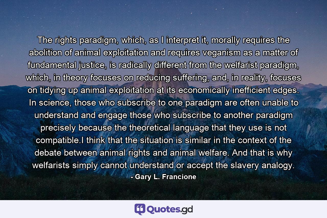 The rights paradigm, which, as I interpret it, morally requires the abolition of animal exploitation and requires veganism as a matter of fundamental justice, is radically different from the welfarist paradigm, which, in theory focuses on reducing suffering, and, in reality, focuses on tidying up animal exploitation at its economically inefficient edges. In science, those who subscribe to one paradigm are often unable to understand and engage those who subscribe to another paradigm precisely because the theoretical language that they use is not compatible.I think that the situation is similar in the context of the debate between animal rights and animal welfare. And that is why welfarists simply cannot understand or accept the slavery analogy. - Quote by Gary L. Francione