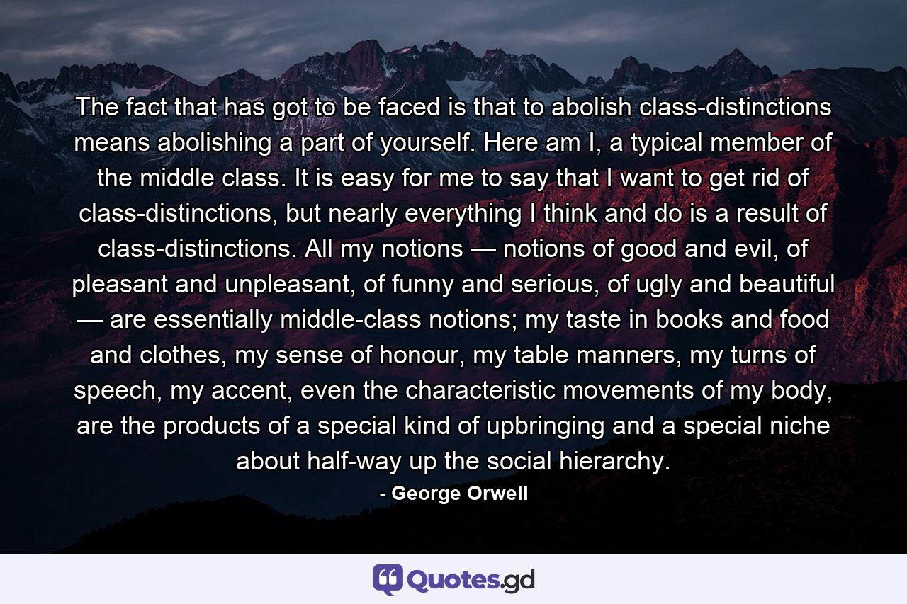 The fact that has got to be faced is that to abolish class-distinctions means abolishing a part of yourself. Here am I, a typical member of the middle class. It is easy for me to say that I want to get rid of class-distinctions, but nearly everything I think and do is a result of class-distinctions. All my notions — notions of good and evil, of pleasant and unpleasant, of funny and serious, of ugly and beautiful — are essentially middle-class notions; my taste in books and food and clothes, my sense of honour, my table manners, my turns of speech, my accent, even the characteristic movements of my body, are the products of a special kind of upbringing and a special niche about half-way up the social hierarchy. - Quote by George Orwell