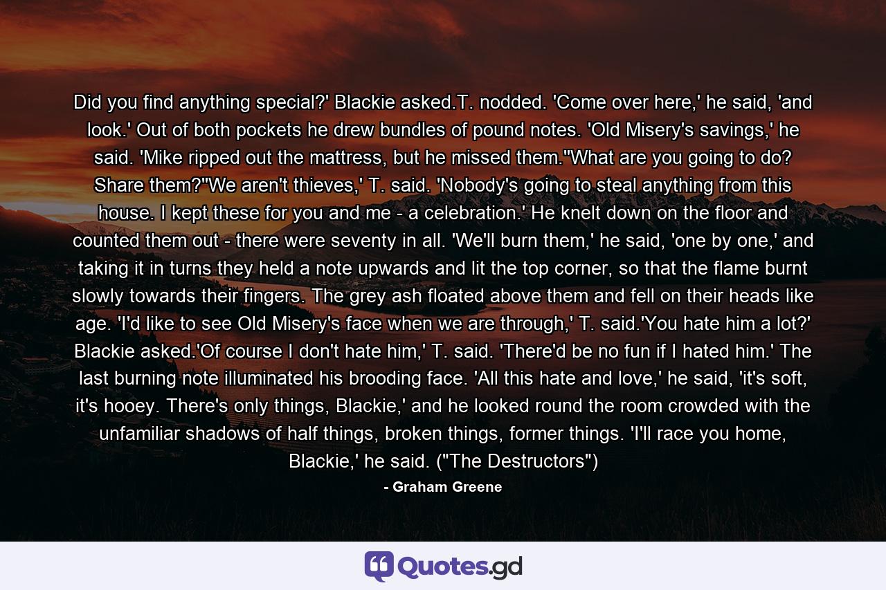 Did you find anything special?' Blackie asked.T. nodded. 'Come over here,' he said, 'and look.' Out of both pockets he drew bundles of pound notes. 'Old Misery's savings,' he said. 'Mike ripped out the mattress, but he missed them.''What are you going to do? Share them?''We aren't thieves,' T. said. 'Nobody's going to steal anything from this house. I kept these for you and me - a celebration.' He knelt down on the floor and counted them out - there were seventy in all. 'We'll burn them,' he said, 'one by one,' and taking it in turns they held a note upwards and lit the top corner, so that the flame burnt slowly towards their fingers. The grey ash floated above them and fell on their heads like age. 'I'd like to see Old Misery's face when we are through,' T. said.'You hate him a lot?' Blackie asked.'Of course I don't hate him,' T. said. 'There'd be no fun if I hated him.' The last burning note illuminated his brooding face. 'All this hate and love,' he said, 'it's soft, it's hooey. There's only things, Blackie,' and he looked round the room crowded with the unfamiliar shadows of half things, broken things, former things. 'I'll race you home, Blackie,' he said. (