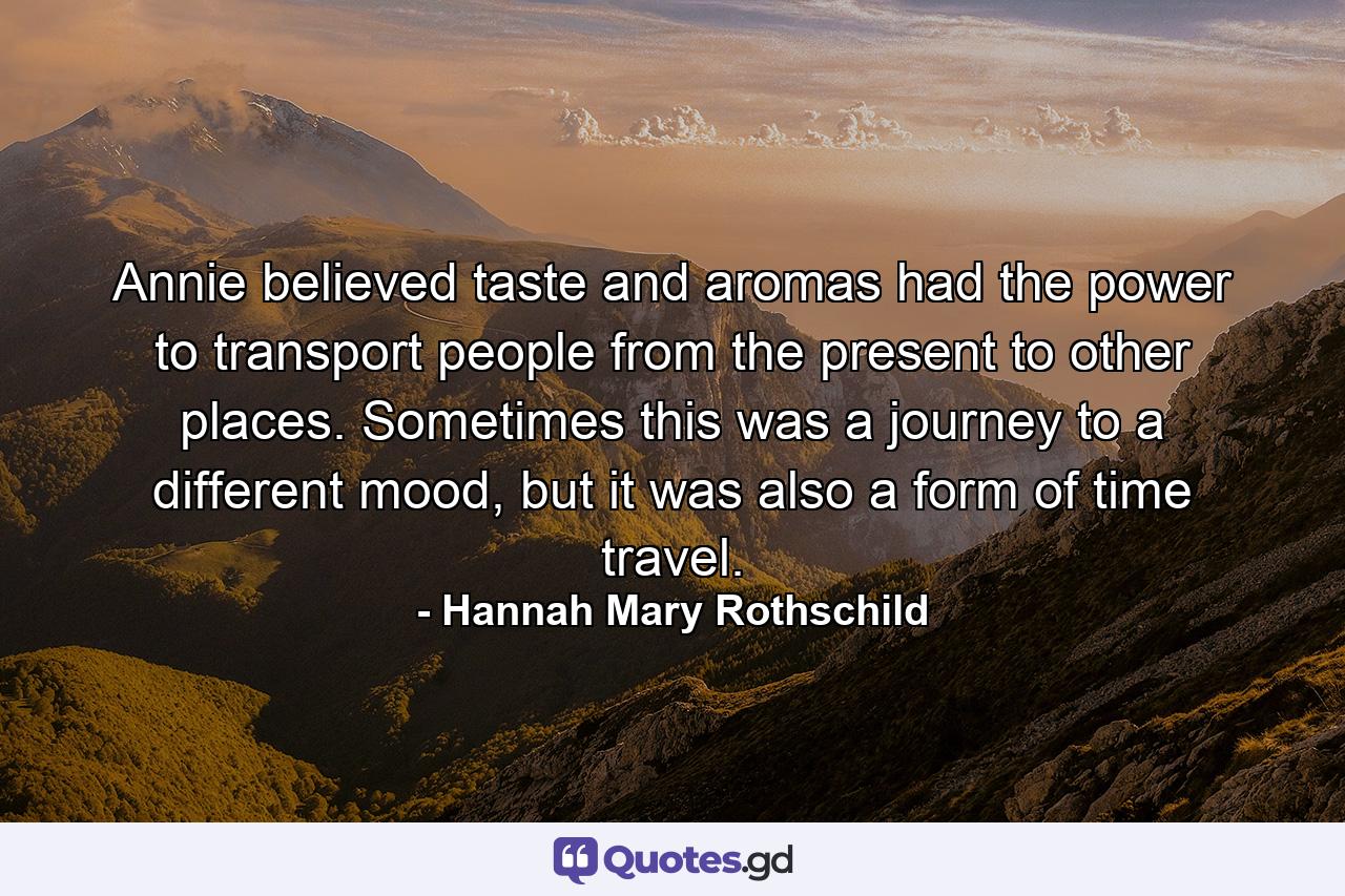 Annie believed taste and aromas had the power to transport people from the present to other places. Sometimes this was a journey to a different mood, but it was also a form of time travel. - Quote by Hannah Mary Rothschild
