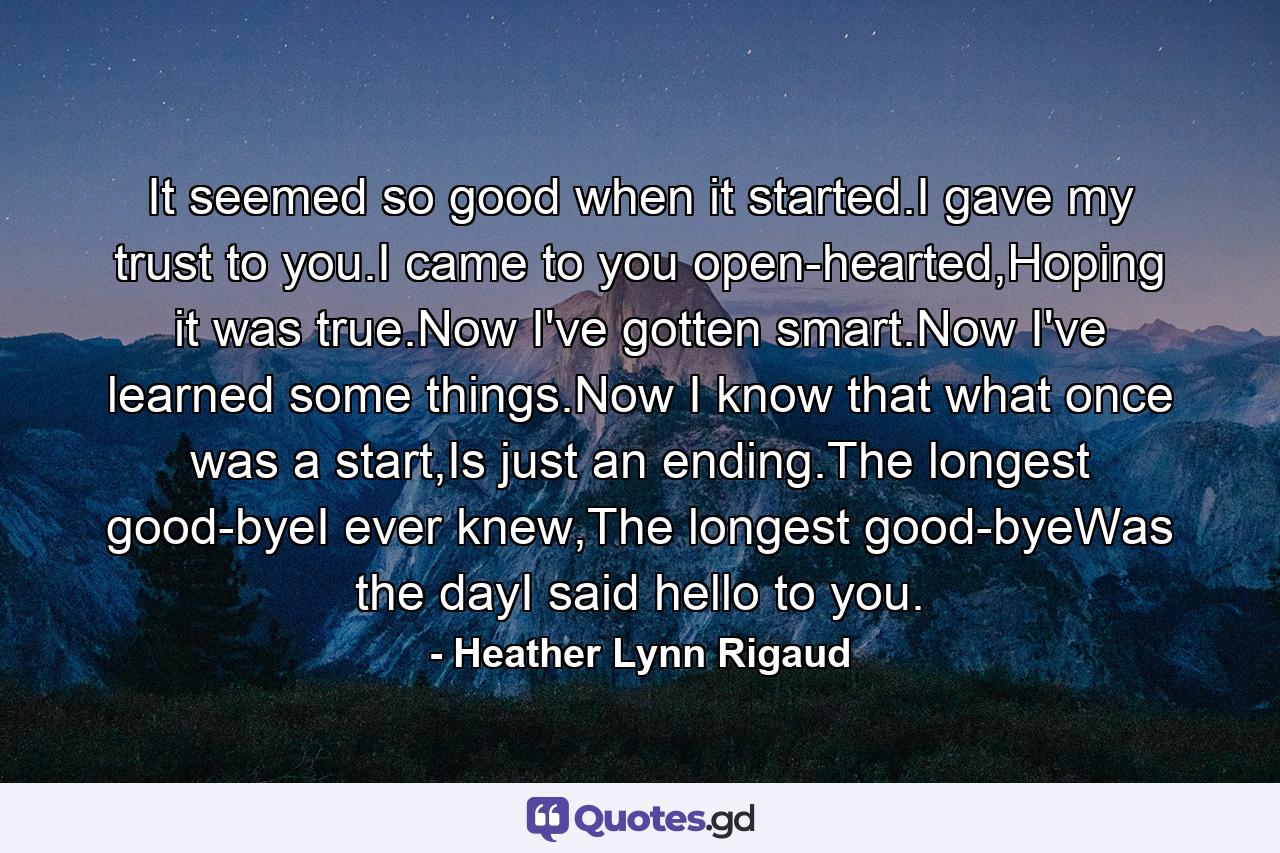 It seemed so good when it started.I gave my trust to you.I came to you open-hearted,Hoping it was true.Now I've gotten smart.Now I've learned some things.Now I know that what once was a start,Is just an ending.The longest good-byeI ever knew,The longest good-byeWas the dayI said hello to you. - Quote by Heather Lynn Rigaud