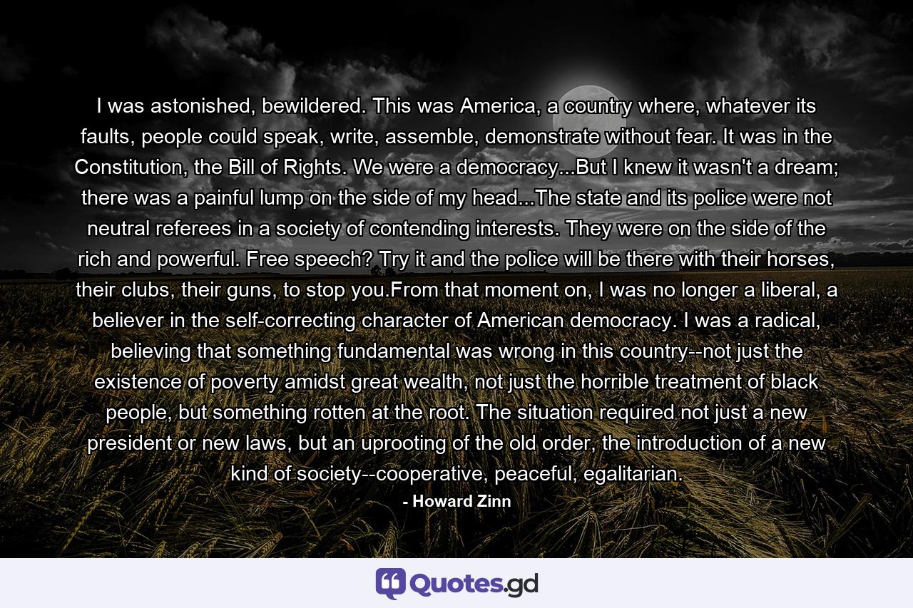 I was astonished, bewildered. This was America, a country where, whatever its faults, people could speak, write, assemble, demonstrate without fear. It was in the Constitution, the Bill of Rights. We were a democracy...But I knew it wasn't a dream; there was a painful lump on the side of my head...The state and its police were not neutral referees in a society of contending interests. They were on the side of the rich and powerful. Free speech? Try it and the police will be there with their horses, their clubs, their guns, to stop you.From that moment on, I was no longer a liberal, a believer in the self-correcting character of American democracy. I was a radical, believing that something fundamental was wrong in this country--not just the existence of poverty amidst great wealth, not just the horrible treatment of black people, but something rotten at the root. The situation required not just a new president or new laws, but an uprooting of the old order, the introduction of a new kind of society--cooperative, peaceful, egalitarian. - Quote by Howard Zinn