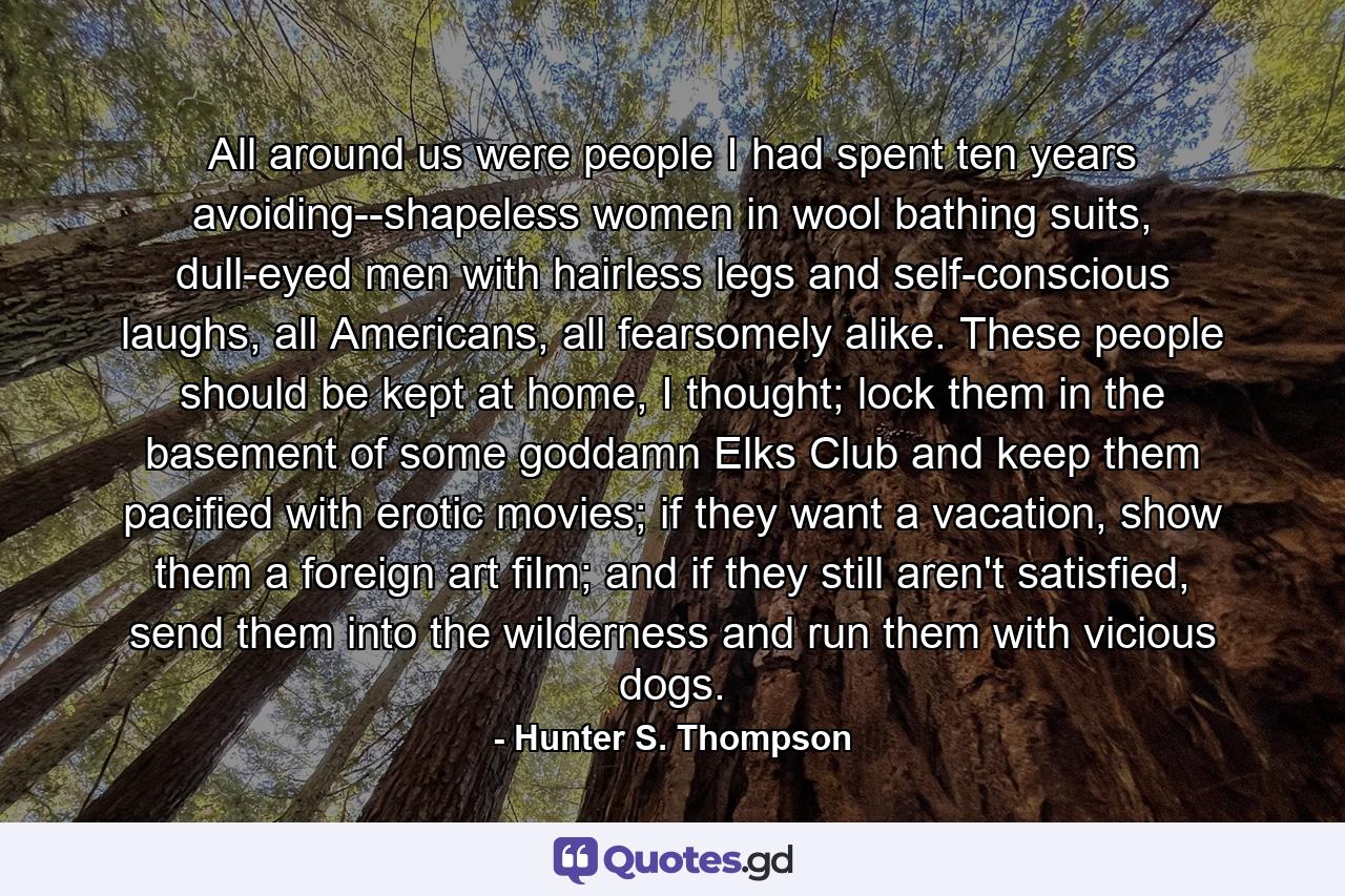 All around us were people I had spent ten years avoiding--shapeless women in wool bathing suits, dull-eyed men with hairless legs and self-conscious laughs, all Americans, all fearsomely alike. These people should be kept at home, I thought; lock them in the basement of some goddamn Elks Club and keep them pacified with erotic movies; if they want a vacation, show them a foreign art film; and if they still aren't satisfied, send them into the wilderness and run them with vicious dogs. - Quote by Hunter S. Thompson