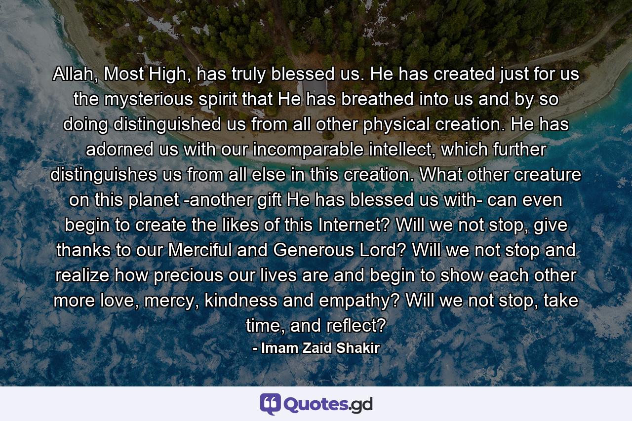 Allah, Most High, has truly blessed us. He has created just for us the mysterious spirit that He has breathed into us and by so doing distinguished us from all other physical creation. He has adorned us with our incomparable intellect, which further distinguishes us from all else in this creation. What other creature on this planet -another gift He has blessed us with- can even begin to create the likes of this Internet? Will we not stop, give thanks to our Merciful and Generous Lord? Will we not stop and realize how precious our lives are and begin to show each other more love, mercy, kindness and empathy? Will we not stop, take time, and reflect? - Quote by Imam Zaid Shakir