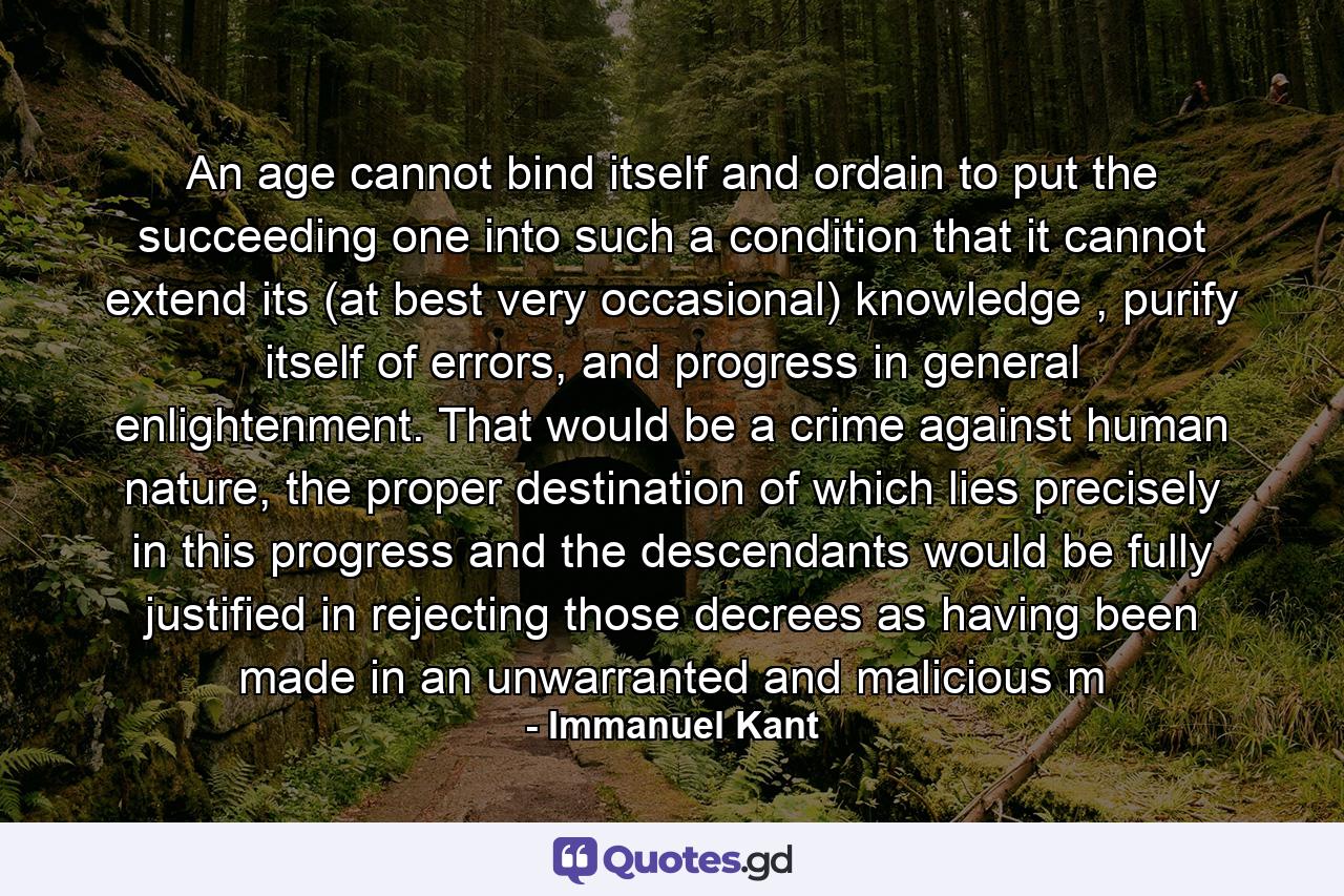 An age cannot bind itself and ordain to put the succeeding one into such a condition that it cannot extend its (at best very occasional) knowledge , purify itself of errors, and progress in general enlightenment. That would be a crime against human nature, the proper destination of which lies precisely in this progress and the descendants would be fully justified in rejecting those decrees as having been made in an unwarranted and malicious m - Quote by Immanuel Kant