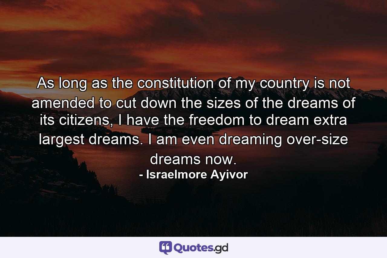 As long as the constitution of my country is not amended to cut down the sizes of the dreams of its citizens, I have the freedom to dream extra largest dreams. I am even dreaming over-size dreams now. - Quote by Israelmore Ayivor
