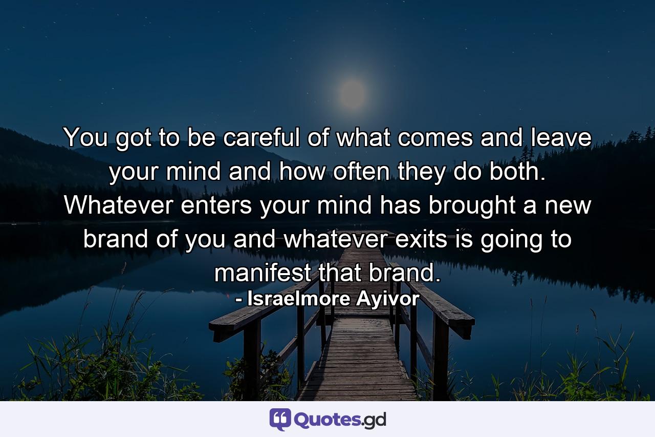 You got to be careful of what comes and leave your mind and how often they do both. Whatever enters your mind has brought a new brand of you and whatever exits is going to manifest that brand. - Quote by Israelmore Ayivor