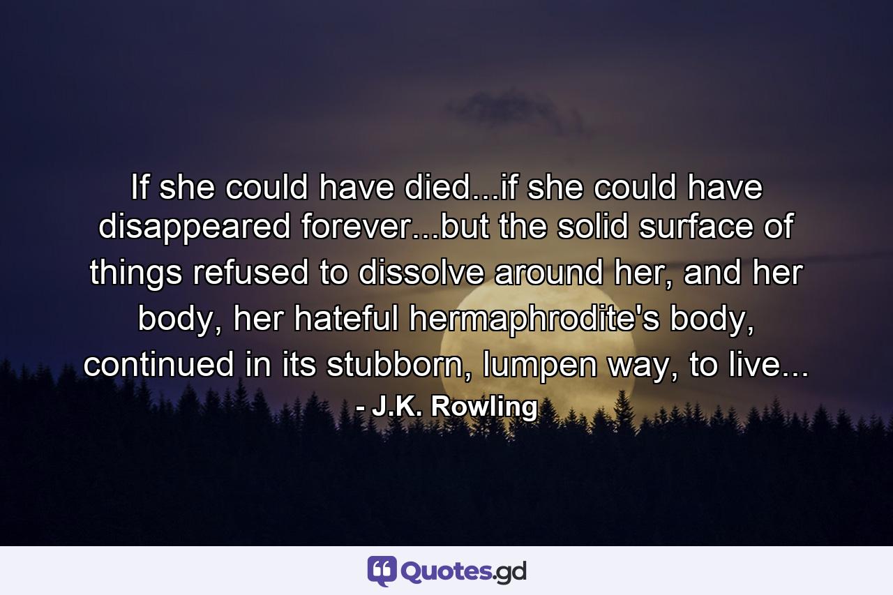 If she could have died...if she could have disappeared forever...but the solid surface of things refused to dissolve around her, and her body, her hateful hermaphrodite's body, continued in its stubborn, lumpen way, to live... - Quote by J.K. Rowling