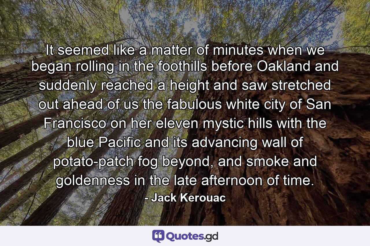 It seemed like a matter of minutes when we began rolling in the foothills before Oakland and suddenly reached a height and saw stretched out ahead of us the fabulous white city of San Francisco on her eleven mystic hills with the blue Pacific and its advancing wall of potato-patch fog beyond, and smoke and goldenness in the late afternoon of time. - Quote by Jack Kerouac