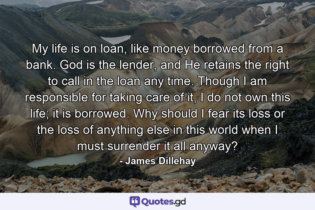 My life is on loan, like money borrowed from a bank. God is the lender, and He retains the right to call in the loan any time. Though I am responsible for taking care of it, I do not own this life; it is borrowed. Why should I fear its loss or the loss of anything else in this world when I must surrender it all anyway? - Quote by James Dillehay