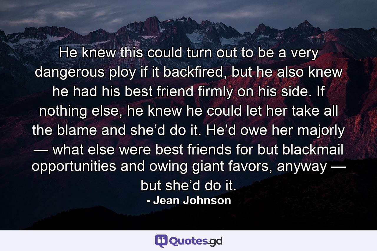 He knew this could turn out to be a very dangerous ploy if it backfired, but he also knew he had his best friend firmly on his side. If nothing else, he knew he could let her take all the blame and she’d do it. He’d owe her majorly — what else were best friends for but blackmail opportunities and owing giant favors, anyway — but she’d do it. - Quote by Jean Johnson