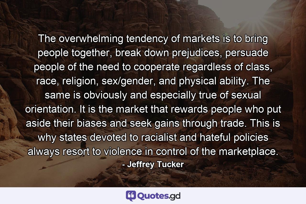 The overwhelming tendency of markets is to bring people together, break down prejudices, persuade people of the need to cooperate regardless of class, race, religion, sex/gender, and physical ability. The same is obviously and especially true of sexual orientation. It is the market that rewards people who put aside their biases and seek gains through trade. This is why states devoted to racialist and hateful policies always resort to violence in control of the marketplace. - Quote by Jeffrey Tucker