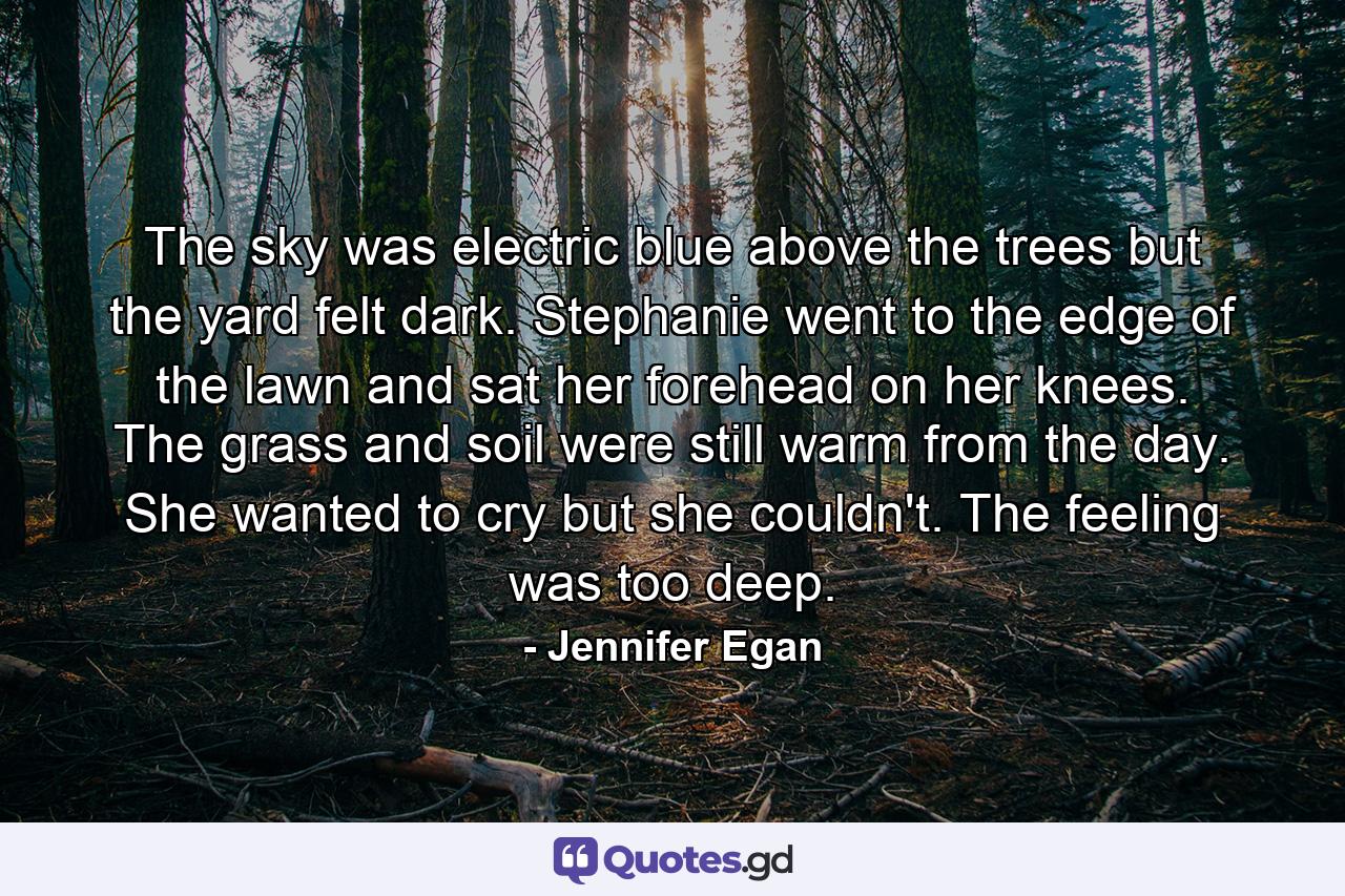 The sky was electric blue above the trees but the yard felt dark. Stephanie went to the edge of the lawn and sat her forehead on her knees. The grass and soil were still warm from the day. She wanted to cry but she couldn't. The feeling was too deep. - Quote by Jennifer Egan