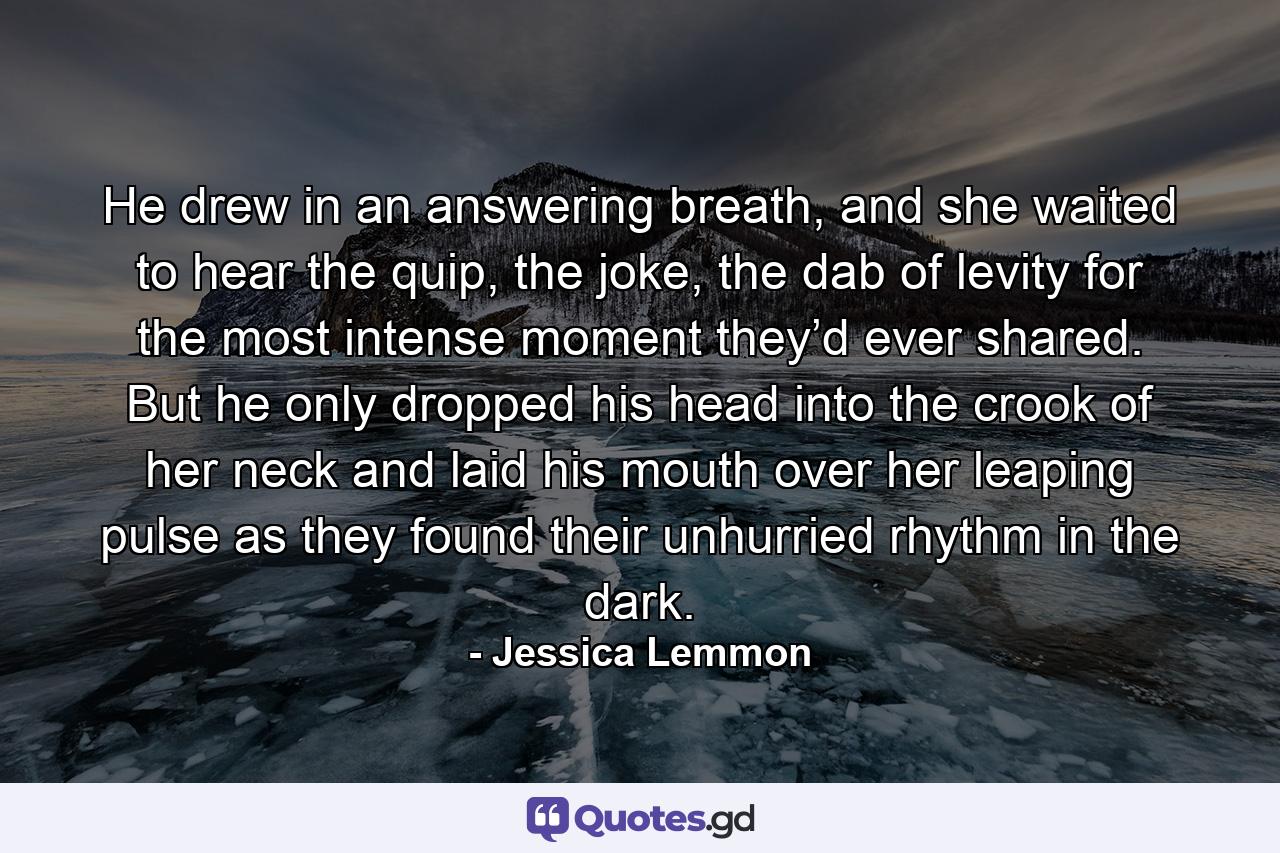 He drew in an answering breath, and she waited to hear the quip, the joke, the dab of levity for the most intense moment they’d ever shared. But he only dropped his head into the crook of her neck and laid his mouth over her leaping pulse as they found their unhurried rhythm in the dark. - Quote by Jessica Lemmon
