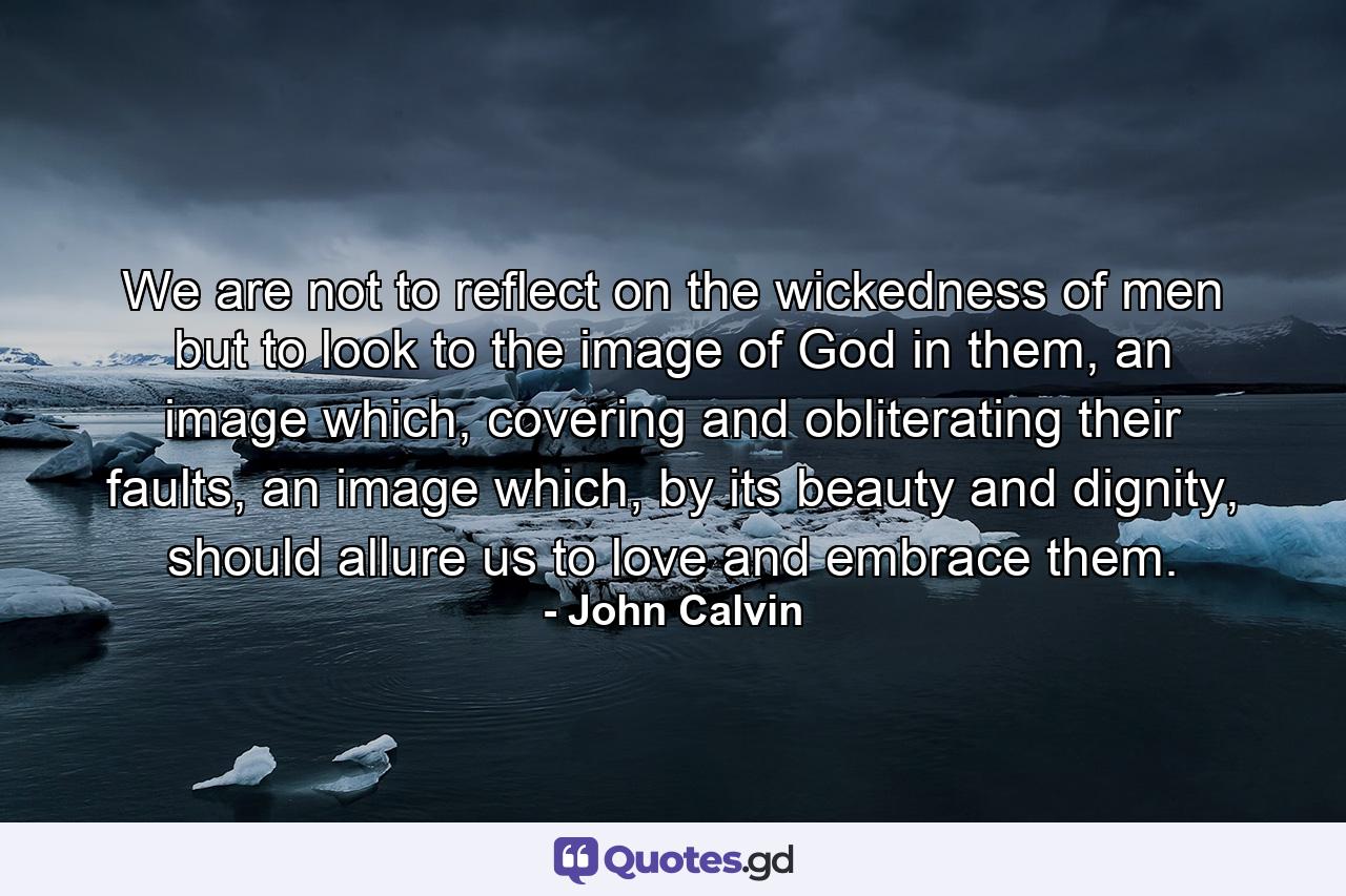 We are not to reflect on the wickedness of men but to look to the image of God in them, an image which, covering and obliterating their faults, an image which, by its beauty and dignity, should allure us to love and embrace them. - Quote by John Calvin