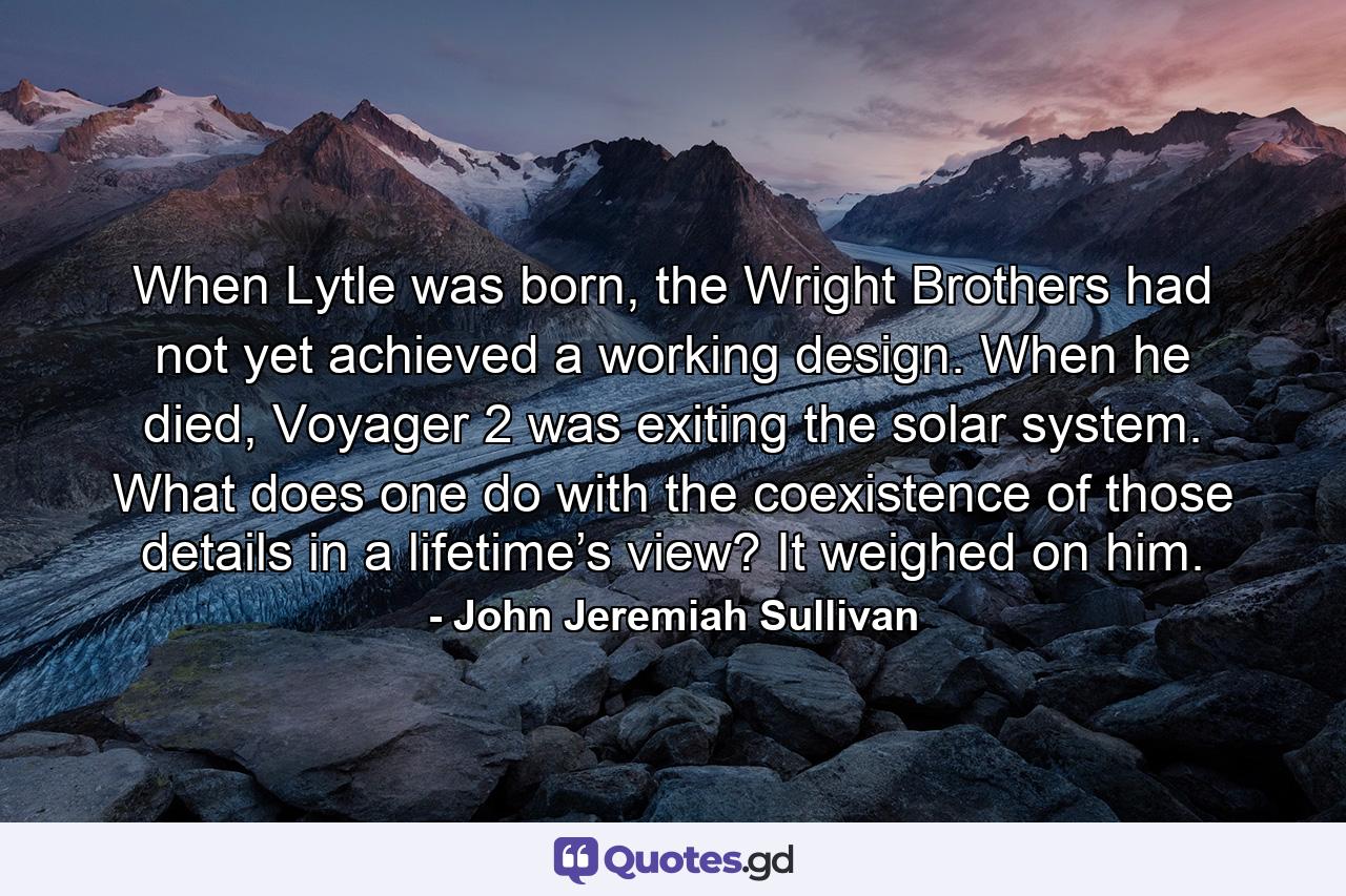 When Lytle was born, the Wright Brothers had not yet achieved a working design. When he died, Voyager 2 was exiting the solar system. What does one do with the coexistence of those details in a lifetime’s view? It weighed on him. - Quote by John Jeremiah Sullivan