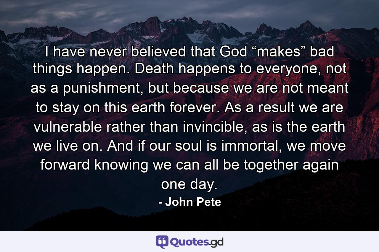 I have never believed that God “makes” bad things happen. Death happens to everyone, not as a punishment, but because we are not meant to stay on this earth forever. As a result we are vulnerable rather than invincible, as is the earth we live on. And if our soul is immortal, we move forward knowing we can all be together again one day. - Quote by John Pete