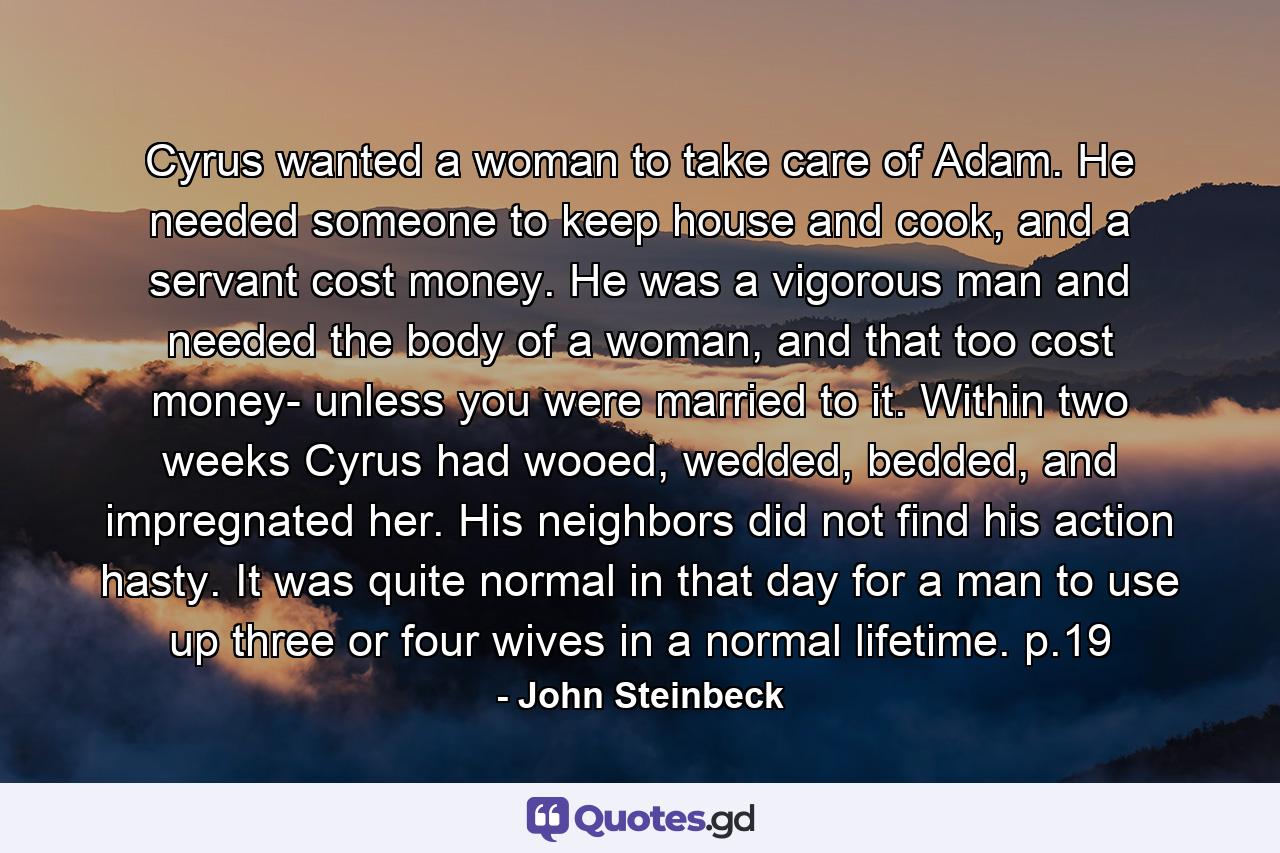 Cyrus wanted a woman to take care of Adam. He needed someone to keep house and cook, and a servant cost money. He was a vigorous man and needed the body of a woman, and that too cost money- unless you were married to it. Within two weeks Cyrus had wooed, wedded, bedded, and impregnated her. His neighbors did not find his action hasty. It was quite normal in that day for a man to use up three or four wives in a normal lifetime. p.19 - Quote by John Steinbeck